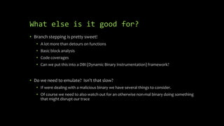 What else is it good for?
• Branch stepping is pretty sweet!
• A lot more than detours on functions
• Basic block analysis
• Code coverages
• Can we put this into a DBI (Dynamic Binary Instrumentation) framework?
• Do we need to emulate? Isn’t that slow?
• If were dealing with a malicious binary we have several things to consider.
• Of course we need to also watch out for an otherwise non-mal binary doing something
that might disrupt our trace
 