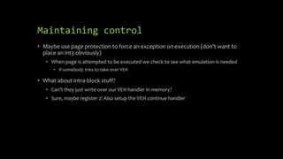 Maintaining control
• Maybe use page protection to force an exception on execution (don’t want to
place an int3 obviously)
• When page is attempted to be executed we check to see what emulation is needed
• If somebody tries to take over VEH
• What about intra-block stuff?
• Can’t they just write over our VEH handler in memory?
• Sure, maybe register 2! Also setup the VEH continue handler
 