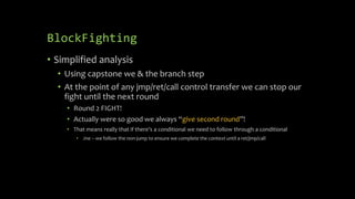BlockFighting
• Simplified analysis
• Using capstone we & the branch step
• At the point of any jmp/ret/call control transfer we can stop our
fight until the next round
• Round 2 FIGHT!
• Actually were so good we always “give second round”!
• That means really that if there’s a conditional we need to follow through a conditional
• Jne – we follow the non-jump to ensure we complete the context until a ret/jmp/call
 