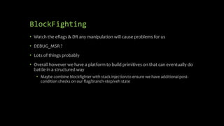 BlockFighting
• Watch the eflags & DR any manipulation will cause problems for us
• DEBUG_MSR ?
• Lots of things probably
• Overall however we have a platform to build primitives on that can eventually do
battle in a structured way
• Maybe combine blockfighter with stack injection to ensure we have additional post-
condition checks on our flag/branch-step/veh state
 