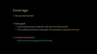 Coverage
• Can you hear me now?
• Flame graph
• Current minimal state includes RIP, LAST_RIP, TID, FLAGS and ESP
• This is sufficient to build any code graph! Intra-procedural, call graph or full trace
• FLAMING BlockFighter!
• http://www.brendangregg.com/FlameGraphs
 