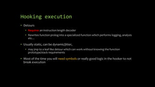Hooking execution
• Detours
• Requires an instruction length decoder
• Rewrites function prolog into a specialized function which performs logging, analysis
etc…
• Usually static, can be dynamic/jitter,
• may jmp to a leaf like detour which can work without knowing the function
prototype/stack requirements
• Most of the time you will need symbols or really good logic in the hooker to not
break execution
 