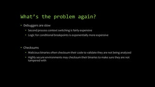 What’s the problem again?
• Debuggers are slow
• Second process context switching is fairly expensive
• Logic for conditional breakpoints is exponentially more expensive
• Checksums
• Malicious binaries often checksum their code to validate they are not being analyzed
• Highly secure environments may checksum their binaries to make sure they are not
tampered with
 