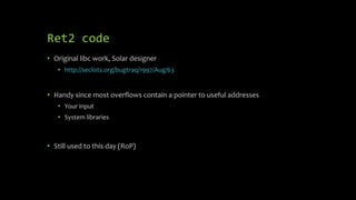 Ret2 code
• Original libc work, Solar designer
• http://seclists.org/bugtraq/1997/Aug/63
• Handy since most overflows contain a pointer to useful addresses
• Your input
• System libraries
• Still used to this day (RoP)
 