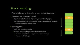 Stack Hooking
• Attempted to use as alternative to what we wound up using
• From a second “manager” thread
• Load from a RoP chain pool (memory area with RoP gagets)
• Borrow memory from the executing stack from above the stack top
• Usually some spare memory there
• Not very great
• Only post condition hooking
• Have to find a way to get notification on new calls
• Do some sort of shadow stack/memory protection trickery
• Tends to be fairly fragile
RET
RET
 