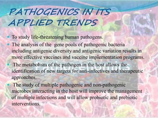 PATHOGENICS IN ITS
APPLIED TRENDS
 To study life-threatening human pathogens.
 The analysis of the gene pools of pathogenic bacteria
including antigenic diversity and antigenic variation results in
more effective vaccines and vaccine implementation programs.
 The metabolism of the pathogen in the host allows the
identification of new targets for anti-infectives and therapeutic
approaches.
 The study of multiple pathogenic and non-pathogenic
microbes interacting in the host will improve the management
of multiple infections and will allow probiotic and prebiotic
interventions.
 
