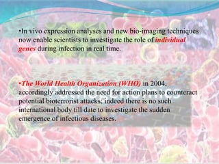 •In vivo expression analyses and new bio-imaging techniques
now enable scientists to investigate the role of individual
genes during infection in real time.
•The World Health Organization (WHO) in 2004,
accordingly addressed the need for action plans to counteract
potential bioterrorist attacks; indeed there is no such
international body till date to investigate the sudden
emergence of infectious diseases.
 