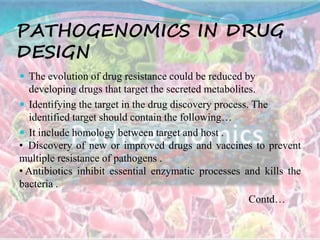 PATHOGENOMICS IN DRUG
DESIGN
 The evolution of drug resistance could be reduced by
developing drugs that target the secreted metabolites.
 Identifying the target in the drug discovery process. The
identified target should contain the following…
 It include homology between target and host .
• Discovery of new or improved drugs and vaccines to prevent
multiple resistance of pathogens .
• Antibiotics inhibit essential enzymatic processes and kills the
bacteria .
Contd…
 