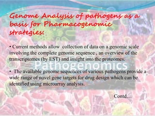 Genome Analysis of pathogens as a
basis for Pharmacogenomic
strategies:
• Current methods allow collection of data on a genomic scale
involving the complete genome sequence , an overview of the
transcriptomes (by EST) and insight into the proteomes.
• The available genome sequences of various pathogens provide a
wide range of novel gene targets for drug design which can be
identified using microarray analysis.
Contd…
 