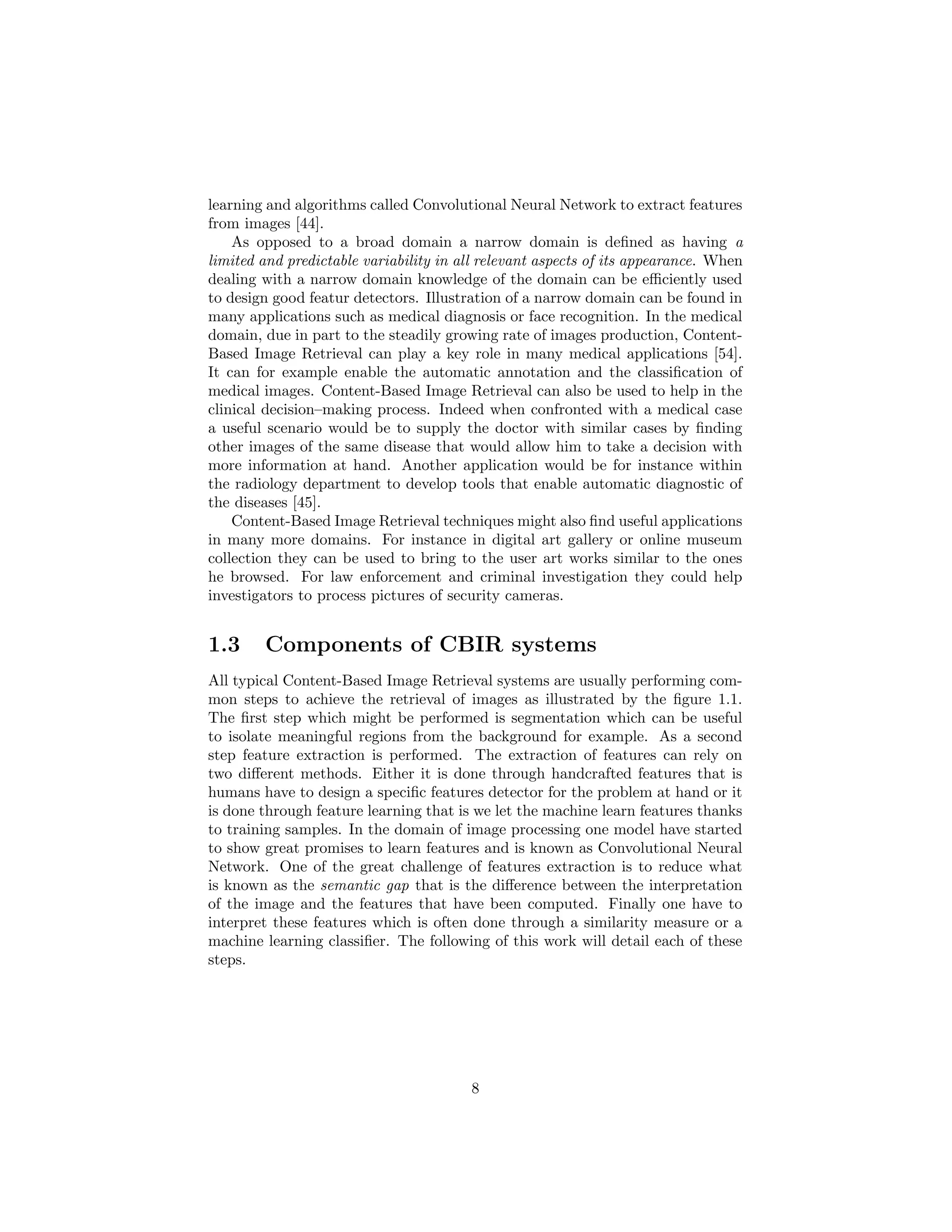 learning and algorithms called Convolutional Neural Network to extract features
from images [44].
As opposed to a broad domain a narrow domain is deﬁned as having a
limited and predictable variability in all relevant aspects of its appearance. When
dealing with a narrow domain knowledge of the domain can be eﬃciently used
to design good featur detectors. Illustration of a narrow domain can be found in
many applications such as medical diagnosis or face recognition. In the medical
domain, due in part to the steadily growing rate of images production, Content-
Based Image Retrieval can play a key role in many medical applications [54].
It can for example enable the automatic annotation and the classiﬁcation of
medical images. Content-Based Image Retrieval can also be used to help in the
clinical decision–making process. Indeed when confronted with a medical case
a useful scenario would be to supply the doctor with similar cases by ﬁnding
other images of the same disease that would allow him to take a decision with
more information at hand. Another application would be for instance within
the radiology department to develop tools that enable automatic diagnostic of
the diseases [45].
Content-Based Image Retrieval techniques might also ﬁnd useful applications
in many more domains. For instance in digital art gallery or online museum
collection they can be used to bring to the user art works similar to the ones
he browsed. For law enforcement and criminal investigation they could help
investigators to process pictures of security cameras.
1.3 Components of CBIR systems
All typical Content-Based Image Retrieval systems are usually performing com-
mon steps to achieve the retrieval of images as illustrated by the ﬁgure 1.1.
The ﬁrst step which might be performed is segmentation which can be useful
to isolate meaningful regions from the background for example. As a second
step feature extraction is performed. The extraction of features can rely on
two diﬀerent methods. Either it is done through handcrafted features that is
humans have to design a speciﬁc features detector for the problem at hand or it
is done through feature learning that is we let the machine learn features thanks
to training samples. In the domain of image processing one model have started
to show great promises to learn features and is known as Convolutional Neural
Network. One of the great challenge of features extraction is to reduce what
is known as the semantic gap that is the diﬀerence between the interpretation
of the image and the features that have been computed. Finally one have to
interpret these features which is often done through a similarity measure or a
machine learning classiﬁer. The following of this work will detail each of these
steps.
8
 