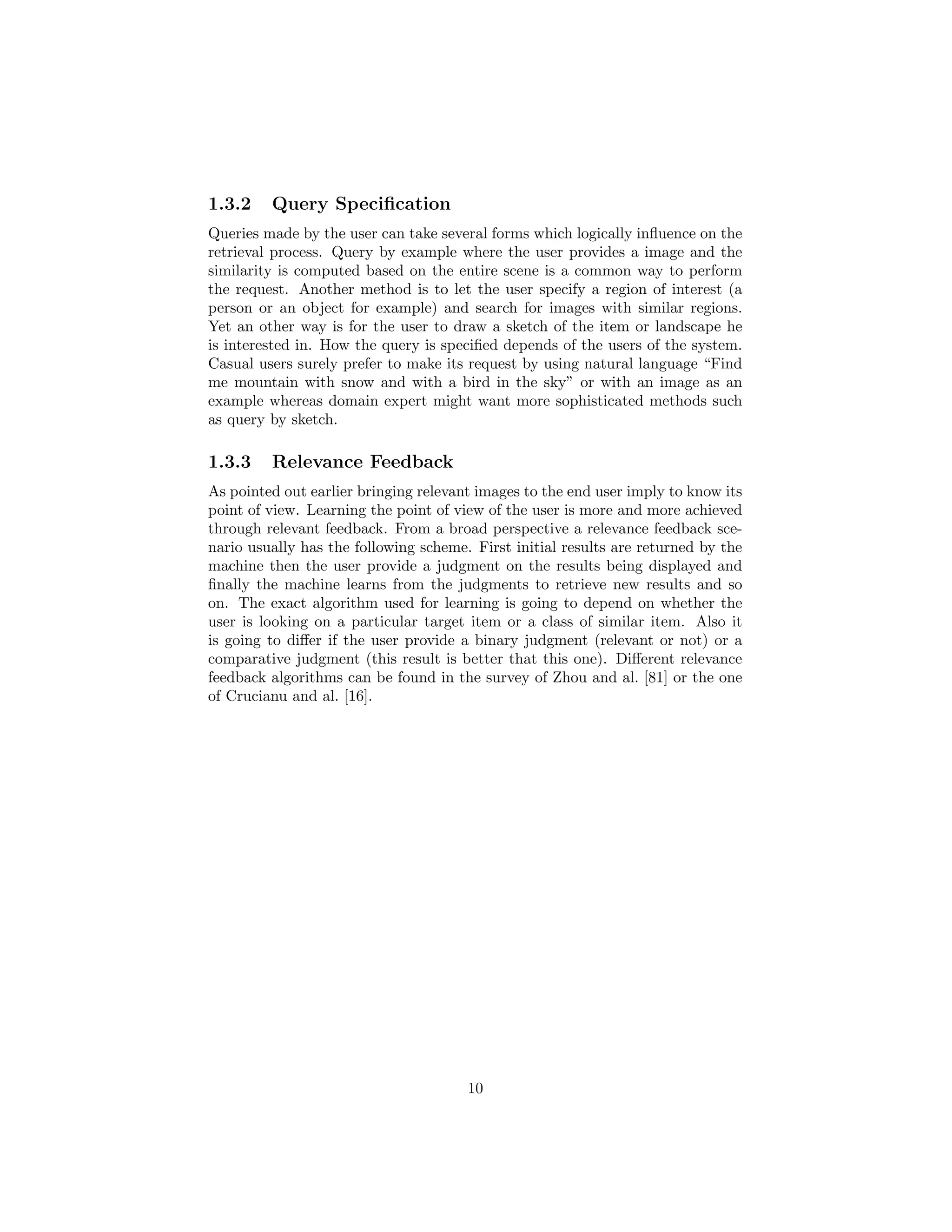 1.3.2 Query Speciﬁcation
Queries made by the user can take several forms which logically inﬂuence on the
retrieval process. Query by example where the user provides a image and the
similarity is computed based on the entire scene is a common way to perform
the request. Another method is to let the user specify a region of interest (a
person or an object for example) and search for images with similar regions.
Yet an other way is for the user to draw a sketch of the item or landscape he
is interested in. How the query is speciﬁed depends of the users of the system.
Casual users surely prefer to make its request by using natural language “Find
me mountain with snow and with a bird in the sky” or with an image as an
example whereas domain expert might want more sophisticated methods such
as query by sketch.
1.3.3 Relevance Feedback
As pointed out earlier bringing relevant images to the end user imply to know its
point of view. Learning the point of view of the user is more and more achieved
through relevant feedback. From a broad perspective a relevance feedback sce-
nario usually has the following scheme. First initial results are returned by the
machine then the user provide a judgment on the results being displayed and
ﬁnally the machine learns from the judgments to retrieve new results and so
on. The exact algorithm used for learning is going to depend on whether the
user is looking on a particular target item or a class of similar item. Also it
is going to diﬀer if the user provide a binary judgment (relevant or not) or a
comparative judgment (this result is better that this one). Diﬀerent relevance
feedback algorithms can be found in the survey of Zhou and al. [81] or the one
of Crucianu and al. [16].
10
 