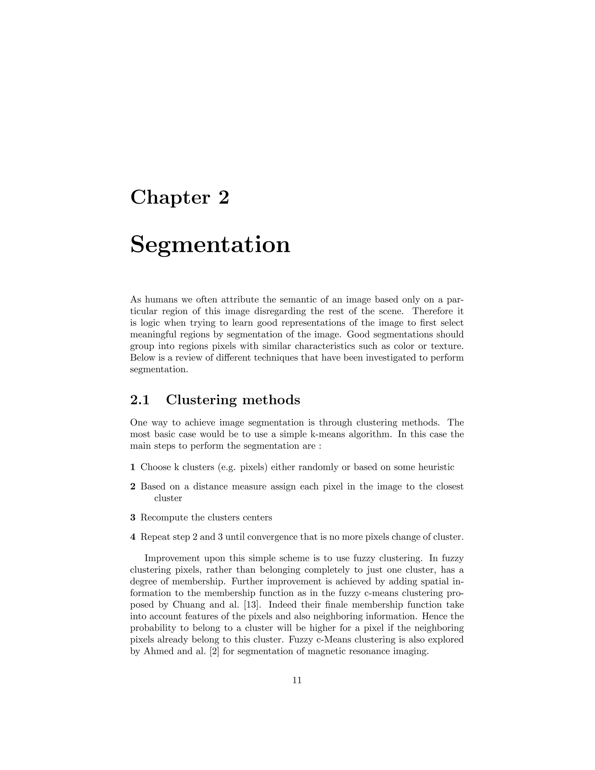 Chapter 2
Segmentation
As humans we often attribute the semantic of an image based only on a par-
ticular region of this image disregarding the rest of the scene. Therefore it
is logic when trying to learn good representations of the image to ﬁrst select
meaningful regions by segmentation of the image. Good segmentations should
group into regions pixels with similar characteristics such as color or texture.
Below is a review of diﬀerent techniques that have been investigated to perform
segmentation.
2.1 Clustering methods
One way to achieve image segmentation is through clustering methods. The
most basic case would be to use a simple k-means algorithm. In this case the
main steps to perform the segmentation are :
1 Choose k clusters (e.g. pixels) either randomly or based on some heuristic
2 Based on a distance measure assign each pixel in the image to the closest
cluster
3 Recompute the clusters centers
4 Repeat step 2 and 3 until convergence that is no more pixels change of cluster.
Improvement upon this simple scheme is to use fuzzy clustering. In fuzzy
clustering pixels, rather than belonging completely to just one cluster, has a
degree of membership. Further improvement is achieved by adding spatial in-
formation to the membership function as in the fuzzy c-means clustering pro-
posed by Chuang and al. [13]. Indeed their ﬁnale membership function take
into account features of the pixels and also neighboring information. Hence the
probability to belong to a cluster will be higher for a pixel if the neighboring
pixels already belong to this cluster. Fuzzy c-Means clustering is also explored
by Ahmed and al. [2] for segmentation of magnetic resonance imaging.
11
 