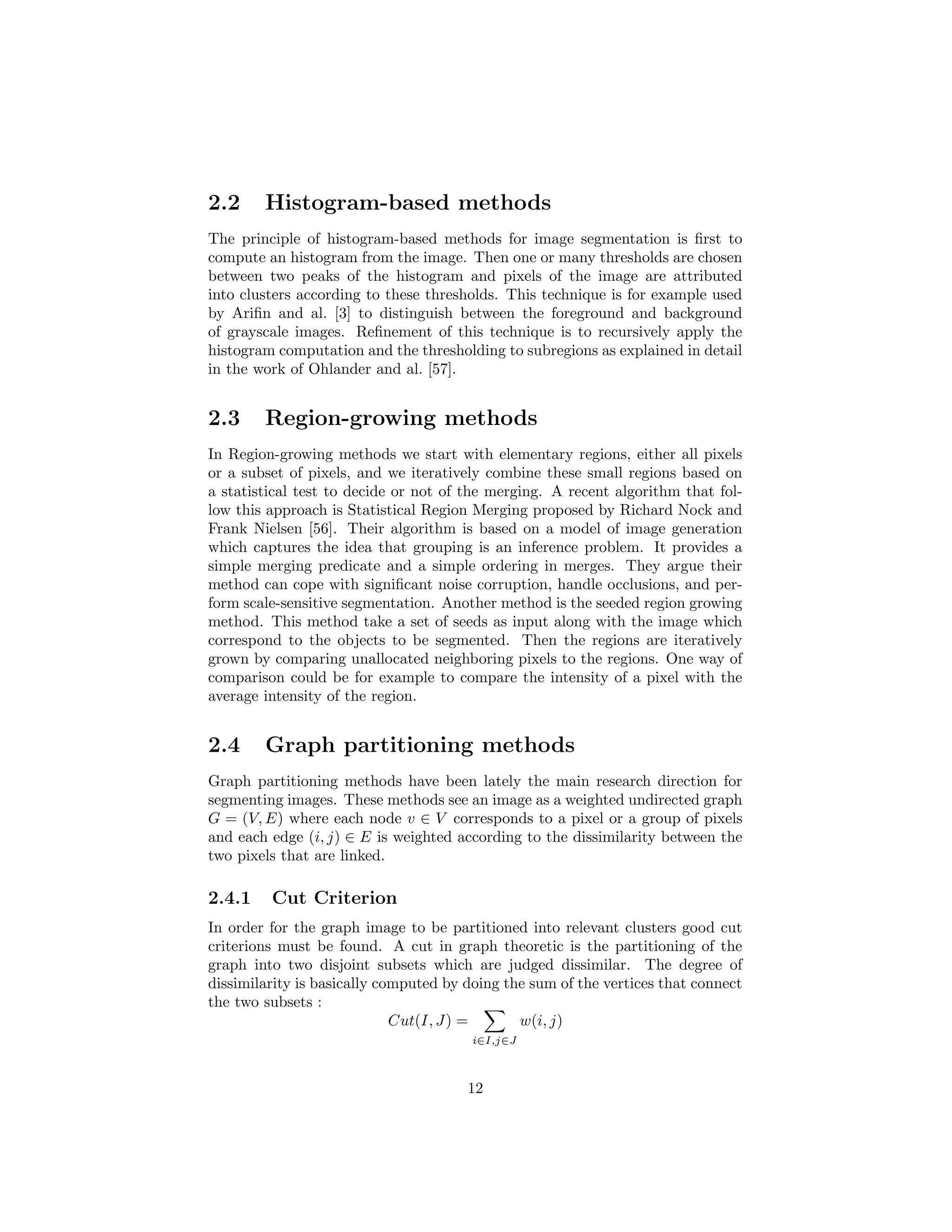 2.2 Histogram-based methods
The principle of histogram-based methods for image segmentation is ﬁrst to
compute an histogram from the image. Then one or many thresholds are chosen
between two peaks of the histogram and pixels of the image are attributed
into clusters according to these thresholds. This technique is for example used
by Ariﬁn and al. [3] to distinguish between the foreground and background
of grayscale images. Reﬁnement of this technique is to recursively apply the
histogram computation and the thresholding to subregions as explained in detail
in the work of Ohlander and al. [57].
2.3 Region-growing methods
In Region-growing methods we start with elementary regions, either all pixels
or a subset of pixels, and we iteratively combine these small regions based on
a statistical test to decide or not of the merging. A recent algorithm that fol-
low this approach is Statistical Region Merging proposed by Richard Nock and
Frank Nielsen [56]. Their algorithm is based on a model of image generation
which captures the idea that grouping is an inference problem. It provides a
simple merging predicate and a simple ordering in merges. They argue their
method can cope with signiﬁcant noise corruption, handle occlusions, and per-
form scale-sensitive segmentation. Another method is the seeded region growing
method. This method take a set of seeds as input along with the image which
correspond to the objects to be segmented. Then the regions are iteratively
grown by comparing unallocated neighboring pixels to the regions. One way of
comparison could be for example to compare the intensity of a pixel with the
average intensity of the region.
2.4 Graph partitioning methods
Graph partitioning methods have been lately the main research direction for
segmenting images. These methods see an image as a weighted undirected graph
G = (V, E) where each node v ∈ V corresponds to a pixel or a group of pixels
and each edge (i, j) ∈ E is weighted according to the dissimilarity between the
two pixels that are linked.
2.4.1 Cut Criterion
In order for the graph image to be partitioned into relevant clusters good cut
criterions must be found. A cut in graph theoretic is the partitioning of the
graph into two disjoint subsets which are judged dissimilar. The degree of
dissimilarity is basically computed by doing the sum of the vertices that connect
the two subsets :
Cut(I, J) =
i∈I,j∈J
w(i, j)
12
 