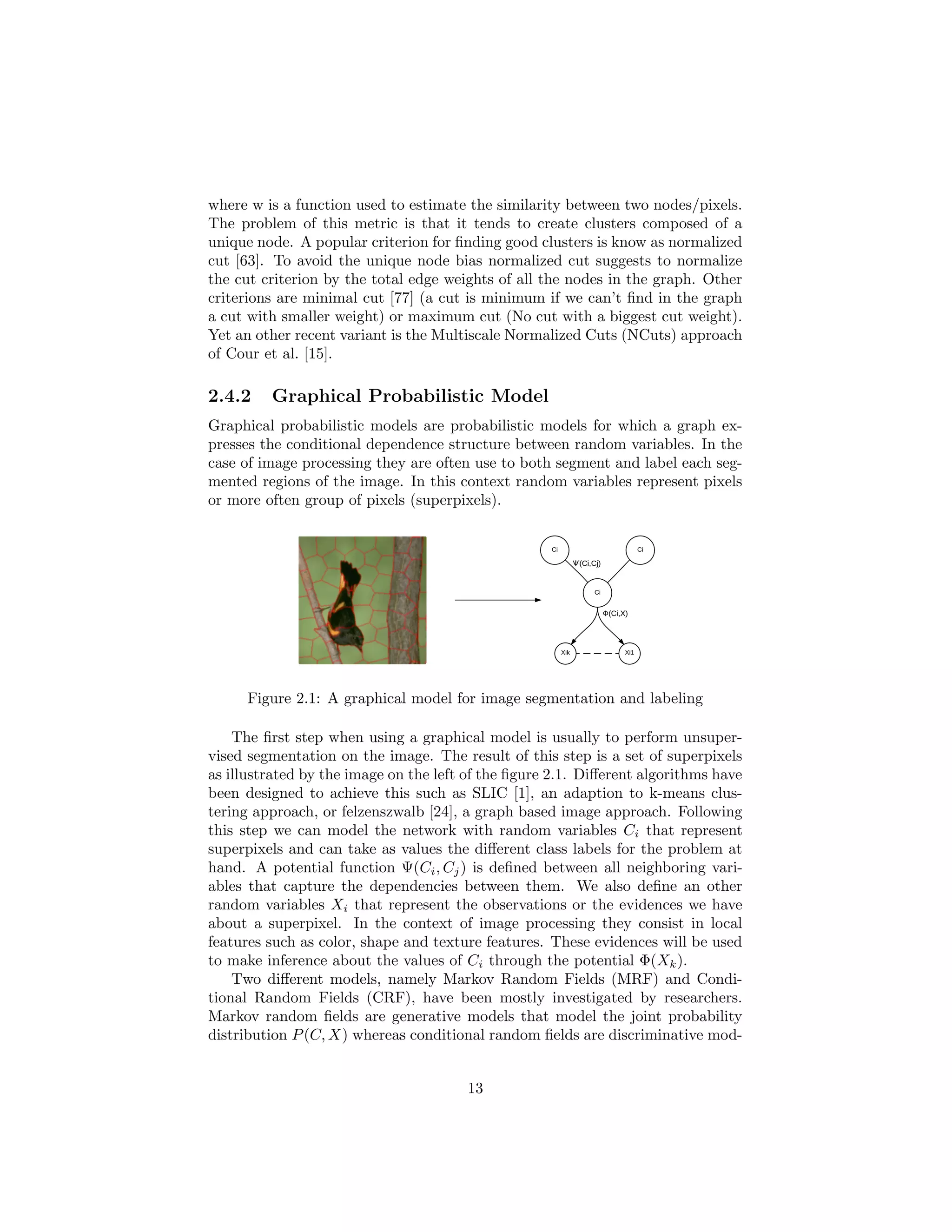 where w is a function used to estimate the similarity between two nodes/pixels.
The problem of this metric is that it tends to create clusters composed of a
unique node. A popular criterion for ﬁnding good clusters is know as normalized
cut [63]. To avoid the unique node bias normalized cut suggests to normalize
the cut criterion by the total edge weights of all the nodes in the graph. Other
criterions are minimal cut [77] (a cut is minimum if we can’t ﬁnd in the graph
a cut with smaller weight) or maximum cut (No cut with a biggest cut weight).
Yet an other recent variant is the Multiscale Normalized Cuts (NCuts) approach
of Cour et al. [15].
2.4.2 Graphical Probabilistic Model
Graphical probabilistic models are probabilistic models for which a graph ex-
presses the conditional dependence structure between random variables. In the
case of image processing they are often use to both segment and label each seg-
mented regions of the image. In this context random variables represent pixels
or more often group of pixels (superpixels).
Figure 2.1: A graphical model for image segmentation and labeling
The ﬁrst step when using a graphical model is usually to perform unsuper-
vised segmentation on the image. The result of this step is a set of superpixels
as illustrated by the image on the left of the ﬁgure 2.1. Diﬀerent algorithms have
been designed to achieve this such as SLIC [1], an adaption to k-means clus-
tering approach, or felzenszwalb [24], a graph based image approach. Following
this step we can model the network with random variables Ci that represent
superpixels and can take as values the diﬀerent class labels for the problem at
hand. A potential function Ψ(Ci, Cj) is deﬁned between all neighboring vari-
ables that capture the dependencies between them. We also deﬁne an other
random variables Xi that represent the observations or the evidences we have
about a superpixel. In the context of image processing they consist in local
features such as color, shape and texture features. These evidences will be used
to make inference about the values of Ci through the potential Φ(Xk).
Two diﬀerent models, namely Markov Random Fields (MRF) and Condi-
tional Random Fields (CRF), have been mostly investigated by researchers.
Markov random ﬁelds are generative models that model the joint probability
distribution P(C, X) whereas conditional random ﬁelds are discriminative mod-
13
 
