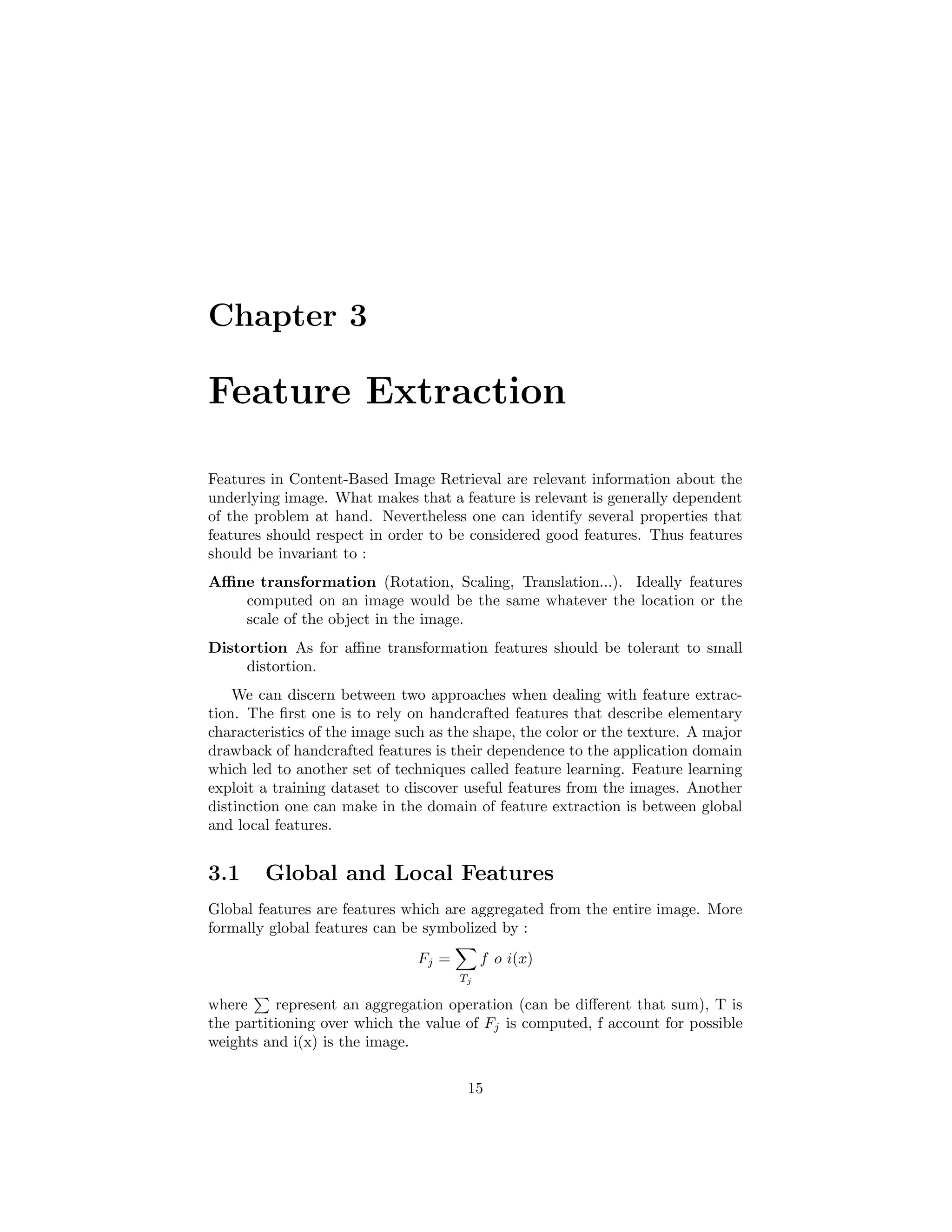 Chapter 3
Feature Extraction
Features in Content-Based Image Retrieval are relevant information about the
underlying image. What makes that a feature is relevant is generally dependent
of the problem at hand. Nevertheless one can identify several properties that
features should respect in order to be considered good features. Thus features
should be invariant to :
Aﬃne transformation (Rotation, Scaling, Translation...). Ideally features
computed on an image would be the same whatever the location or the
scale of the object in the image.
Distortion As for aﬃne transformation features should be tolerant to small
distortion.
We can discern between two approaches when dealing with feature extrac-
tion. The ﬁrst one is to rely on handcrafted features that describe elementary
characteristics of the image such as the shape, the color or the texture. A major
drawback of handcrafted features is their dependence to the application domain
which led to another set of techniques called feature learning. Feature learning
exploit a training dataset to discover useful features from the images. Another
distinction one can make in the domain of feature extraction is between global
and local features.
3.1 Global and Local Features
Global features are features which are aggregated from the entire image. More
formally global features can be symbolized by :
Fj =
Tj
f o i(x)
where represent an aggregation operation (can be diﬀerent that sum), T is
the partitioning over which the value of Fj is computed, f account for possible
weights and i(x) is the image.
15
 