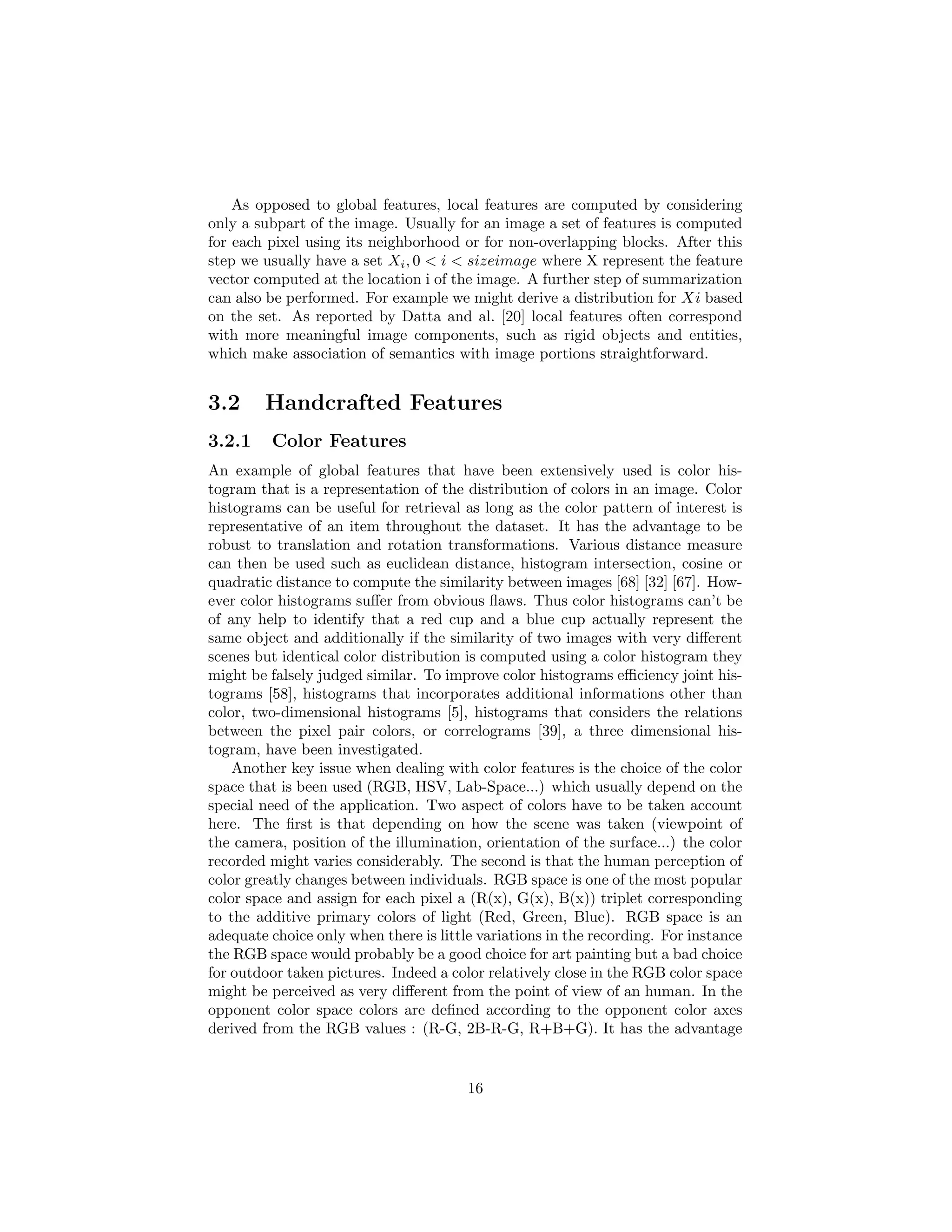 As opposed to global features, local features are computed by considering
only a subpart of the image. Usually for an image a set of features is computed
for each pixel using its neighborhood or for non-overlapping blocks. After this
step we usually have a set Xi, 0 < i < sizeimage where X represent the feature
vector computed at the location i of the image. A further step of summarization
can also be performed. For example we might derive a distribution for Xi based
on the set. As reported by Datta and al. [20] local features often correspond
with more meaningful image components, such as rigid objects and entities,
which make association of semantics with image portions straightforward.
3.2 Handcrafted Features
3.2.1 Color Features
An example of global features that have been extensively used is color his-
togram that is a representation of the distribution of colors in an image. Color
histograms can be useful for retrieval as long as the color pattern of interest is
representative of an item throughout the dataset. It has the advantage to be
robust to translation and rotation transformations. Various distance measure
can then be used such as euclidean distance, histogram intersection, cosine or
quadratic distance to compute the similarity between images [68] [32] [67]. How-
ever color histograms suﬀer from obvious ﬂaws. Thus color histograms can’t be
of any help to identify that a red cup and a blue cup actually represent the
same object and additionally if the similarity of two images with very diﬀerent
scenes but identical color distribution is computed using a color histogram they
might be falsely judged similar. To improve color histograms eﬃciency joint his-
tograms [58], histograms that incorporates additional informations other than
color, two-dimensional histograms [5], histograms that considers the relations
between the pixel pair colors, or correlograms [39], a three dimensional his-
togram, have been investigated.
Another key issue when dealing with color features is the choice of the color
space that is been used (RGB, HSV, Lab-Space...) which usually depend on the
special need of the application. Two aspect of colors have to be taken account
here. The ﬁrst is that depending on how the scene was taken (viewpoint of
the camera, position of the illumination, orientation of the surface...) the color
recorded might varies considerably. The second is that the human perception of
color greatly changes between individuals. RGB space is one of the most popular
color space and assign for each pixel a (R(x), G(x), B(x)) triplet corresponding
to the additive primary colors of light (Red, Green, Blue). RGB space is an
adequate choice only when there is little variations in the recording. For instance
the RGB space would probably be a good choice for art painting but a bad choice
for outdoor taken pictures. Indeed a color relatively close in the RGB color space
might be perceived as very diﬀerent from the point of view of an human. In the
opponent color space colors are deﬁned according to the opponent color axes
derived from the RGB values : (R-G, 2B-R-G, R+B+G). It has the advantage
16
 