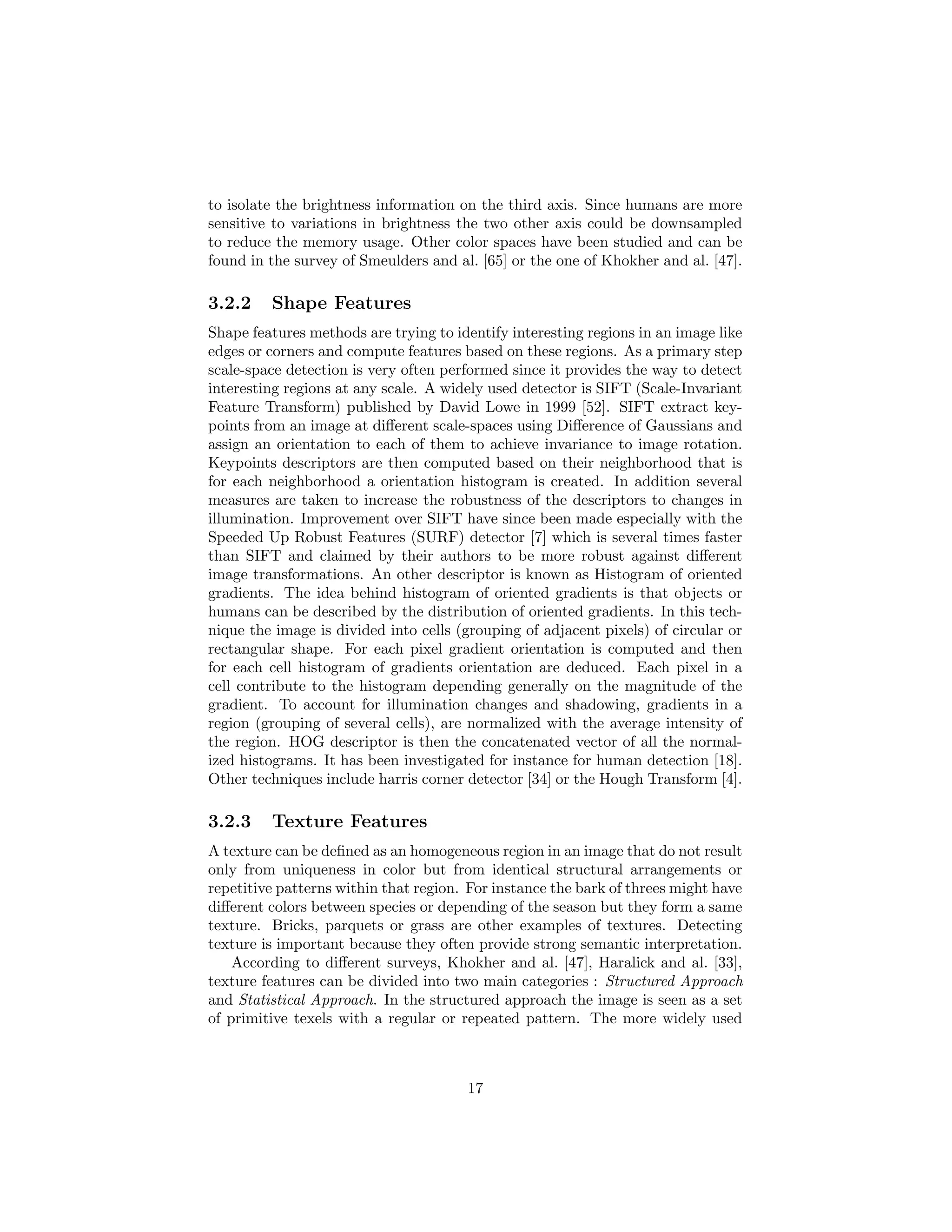 to isolate the brightness information on the third axis. Since humans are more
sensitive to variations in brightness the two other axis could be downsampled
to reduce the memory usage. Other color spaces have been studied and can be
found in the survey of Smeulders and al. [65] or the one of Khokher and al. [47].
3.2.2 Shape Features
Shape features methods are trying to identify interesting regions in an image like
edges or corners and compute features based on these regions. As a primary step
scale-space detection is very often performed since it provides the way to detect
interesting regions at any scale. A widely used detector is SIFT (Scale-Invariant
Feature Transform) published by David Lowe in 1999 [52]. SIFT extract key-
points from an image at diﬀerent scale-spaces using Diﬀerence of Gaussians and
assign an orientation to each of them to achieve invariance to image rotation.
Keypoints descriptors are then computed based on their neighborhood that is
for each neighborhood a orientation histogram is created. In addition several
measures are taken to increase the robustness of the descriptors to changes in
illumination. Improvement over SIFT have since been made especially with the
Speeded Up Robust Features (SURF) detector [7] which is several times faster
than SIFT and claimed by their authors to be more robust against diﬀerent
image transformations. An other descriptor is known as Histogram of oriented
gradients. The idea behind histogram of oriented gradients is that objects or
humans can be described by the distribution of oriented gradients. In this tech-
nique the image is divided into cells (grouping of adjacent pixels) of circular or
rectangular shape. For each pixel gradient orientation is computed and then
for each cell histogram of gradients orientation are deduced. Each pixel in a
cell contribute to the histogram depending generally on the magnitude of the
gradient. To account for illumination changes and shadowing, gradients in a
region (grouping of several cells), are normalized with the average intensity of
the region. HOG descriptor is then the concatenated vector of all the normal-
ized histograms. It has been investigated for instance for human detection [18].
Other techniques include harris corner detector [34] or the Hough Transform [4].
3.2.3 Texture Features
A texture can be deﬁned as an homogeneous region in an image that do not result
only from uniqueness in color but from identical structural arrangements or
repetitive patterns within that region. For instance the bark of threes might have
diﬀerent colors between species or depending of the season but they form a same
texture. Bricks, parquets or grass are other examples of textures. Detecting
texture is important because they often provide strong semantic interpretation.
According to diﬀerent surveys, Khokher and al. [47], Haralick and al. [33],
texture features can be divided into two main categories : Structured Approach
and Statistical Approach. In the structured approach the image is seen as a set
of primitive texels with a regular or repeated pattern. The more widely used
17
 