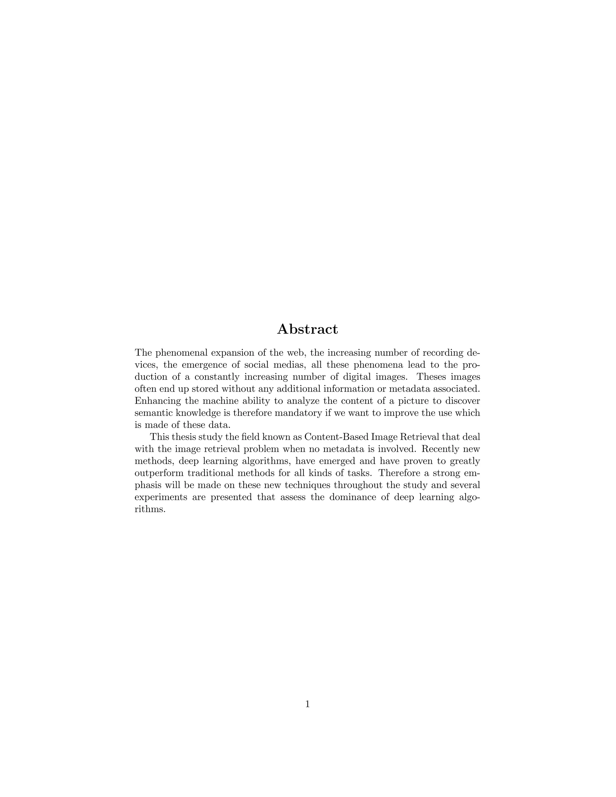 Abstract
The phenomenal expansion of the web, the increasing number of recording de-
vices, the emergence of social medias, all these phenomena lead to the pro-
duction of a constantly increasing number of digital images. Theses images
often end up stored without any additional information or metadata associated.
Enhancing the machine ability to analyze the content of a picture to discover
semantic knowledge is therefore mandatory if we want to improve the use which
is made of these data.
This thesis study the ﬁeld known as Content-Based Image Retrieval that deal
with the image retrieval problem when no metadata is involved. Recently new
methods, deep learning algorithms, have emerged and have proven to greatly
outperform traditional methods for all kinds of tasks. Therefore a strong em-
phasis will be made on these new techniques throughout the study and several
experiments are presented that assess the dominance of deep learning algo-
rithms.
1
 