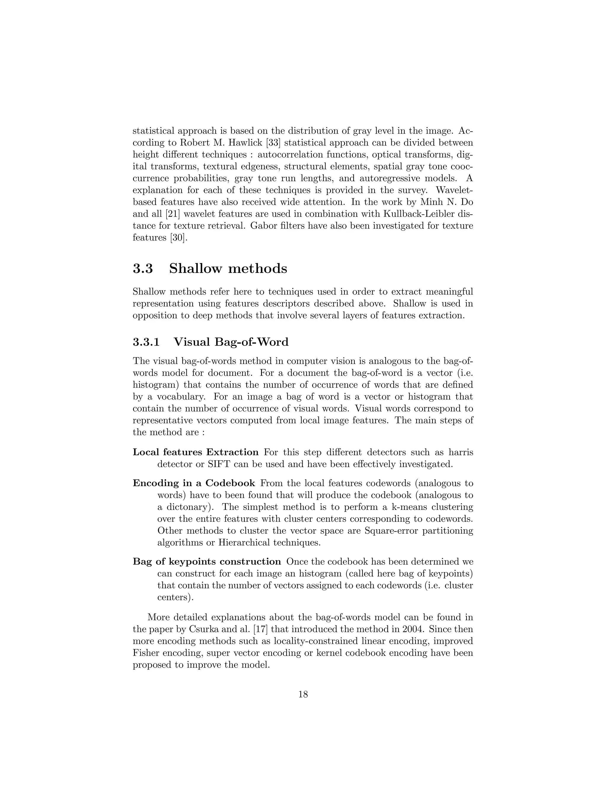 statistical approach is based on the distribution of gray level in the image. Ac-
cording to Robert M. Hawlick [33] statistical approach can be divided between
height diﬀerent techniques : autocorrelation functions, optical transforms, dig-
ital transforms, textural edgeness, structural elements, spatial gray tone cooc-
currence probabilities, gray tone run lengths, and autoregressive models. A
explanation for each of these techniques is provided in the survey. Wavelet-
based features have also received wide attention. In the work by Minh N. Do
and all [21] wavelet features are used in combination with Kullback-Leibler dis-
tance for texture retrieval. Gabor ﬁlters have also been investigated for texture
features [30].
3.3 Shallow methods
Shallow methods refer here to techniques used in order to extract meaningful
representation using features descriptors described above. Shallow is used in
opposition to deep methods that involve several layers of features extraction.
3.3.1 Visual Bag-of-Word
The visual bag-of-words method in computer vision is analogous to the bag-of-
words model for document. For a document the bag-of-word is a vector (i.e.
histogram) that contains the number of occurrence of words that are deﬁned
by a vocabulary. For an image a bag of word is a vector or histogram that
contain the number of occurrence of visual words. Visual words correspond to
representative vectors computed from local image features. The main steps of
the method are :
Local features Extraction For this step diﬀerent detectors such as harris
detector or SIFT can be used and have been eﬀectively investigated.
Encoding in a Codebook From the local features codewords (analogous to
words) have to been found that will produce the codebook (analogous to
a dictonary). The simplest method is to perform a k-means clustering
over the entire features with cluster centers corresponding to codewords.
Other methods to cluster the vector space are Square-error partitioning
algorithms or Hierarchical techniques.
Bag of keypoints construction Once the codebook has been determined we
can construct for each image an histogram (called here bag of keypoints)
that contain the number of vectors assigned to each codewords (i.e. cluster
centers).
More detailed explanations about the bag-of-words model can be found in
the paper by Csurka and al. [17] that introduced the method in 2004. Since then
more encoding methods such as locality-constrained linear encoding, improved
Fisher encoding, super vector encoding or kernel codebook encoding have been
proposed to improve the model.
18
 
