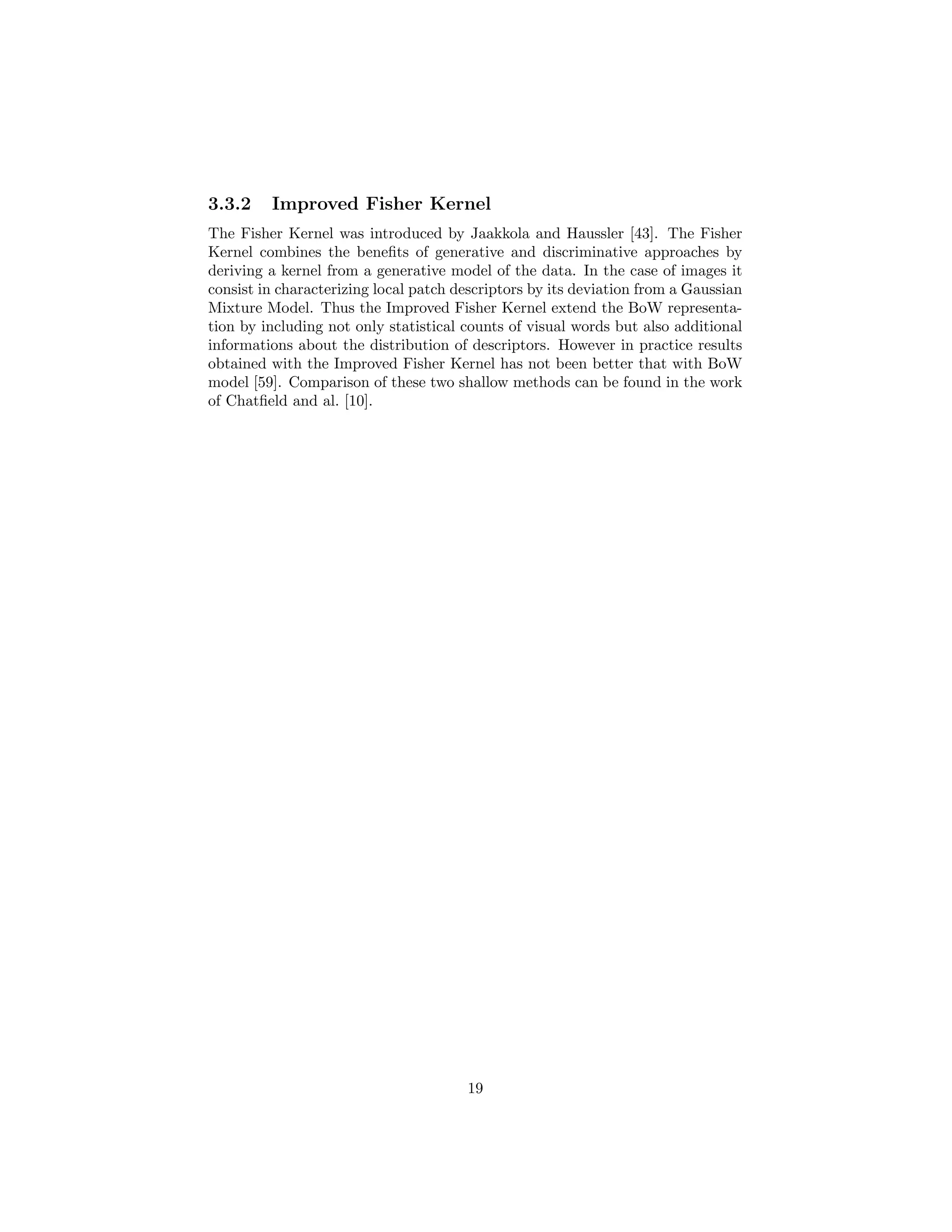 3.3.2 Improved Fisher Kernel
The Fisher Kernel was introduced by Jaakkola and Haussler [43]. The Fisher
Kernel combines the beneﬁts of generative and discriminative approaches by
deriving a kernel from a generative model of the data. In the case of images it
consist in characterizing local patch descriptors by its deviation from a Gaussian
Mixture Model. Thus the Improved Fisher Kernel extend the BoW representa-
tion by including not only statistical counts of visual words but also additional
informations about the distribution of descriptors. However in practice results
obtained with the Improved Fisher Kernel has not been better that with BoW
model [59]. Comparison of these two shallow methods can be found in the work
of Chatﬁeld and al. [10].
19
 