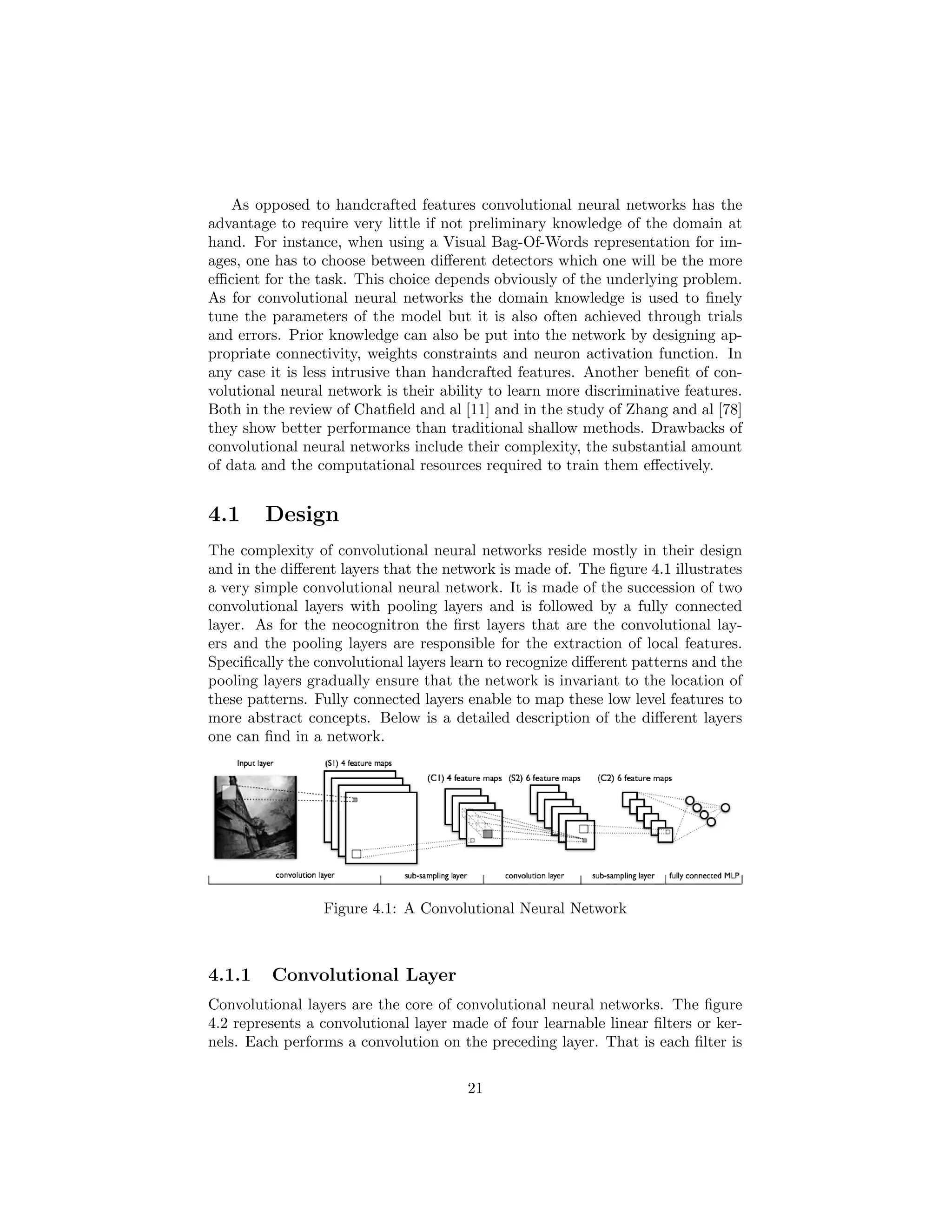 As opposed to handcrafted features convolutional neural networks has the
advantage to require very little if not preliminary knowledge of the domain at
hand. For instance, when using a Visual Bag-Of-Words representation for im-
ages, one has to choose between diﬀerent detectors which one will be the more
eﬃcient for the task. This choice depends obviously of the underlying problem.
As for convolutional neural networks the domain knowledge is used to ﬁnely
tune the parameters of the model but it is also often achieved through trials
and errors. Prior knowledge can also be put into the network by designing ap-
propriate connectivity, weights constraints and neuron activation function. In
any case it is less intrusive than handcrafted features. Another beneﬁt of con-
volutional neural network is their ability to learn more discriminative features.
Both in the review of Chatﬁeld and al [11] and in the study of Zhang and al [78]
they show better performance than traditional shallow methods. Drawbacks of
convolutional neural networks include their complexity, the substantial amount
of data and the computational resources required to train them eﬀectively.
4.1 Design
The complexity of convolutional neural networks reside mostly in their design
and in the diﬀerent layers that the network is made of. The ﬁgure 4.1 illustrates
a very simple convolutional neural network. It is made of the succession of two
convolutional layers with pooling layers and is followed by a fully connected
layer. As for the neocognitron the ﬁrst layers that are the convolutional lay-
ers and the pooling layers are responsible for the extraction of local features.
Speciﬁcally the convolutional layers learn to recognize diﬀerent patterns and the
pooling layers gradually ensure that the network is invariant to the location of
these patterns. Fully connected layers enable to map these low level features to
more abstract concepts. Below is a detailed description of the diﬀerent layers
one can ﬁnd in a network.
Figure 4.1: A Convolutional Neural Network
4.1.1 Convolutional Layer
Convolutional layers are the core of convolutional neural networks. The ﬁgure
4.2 represents a convolutional layer made of four learnable linear ﬁlters or ker-
nels. Each performs a convolution on the preceding layer. That is each ﬁlter is
21
 