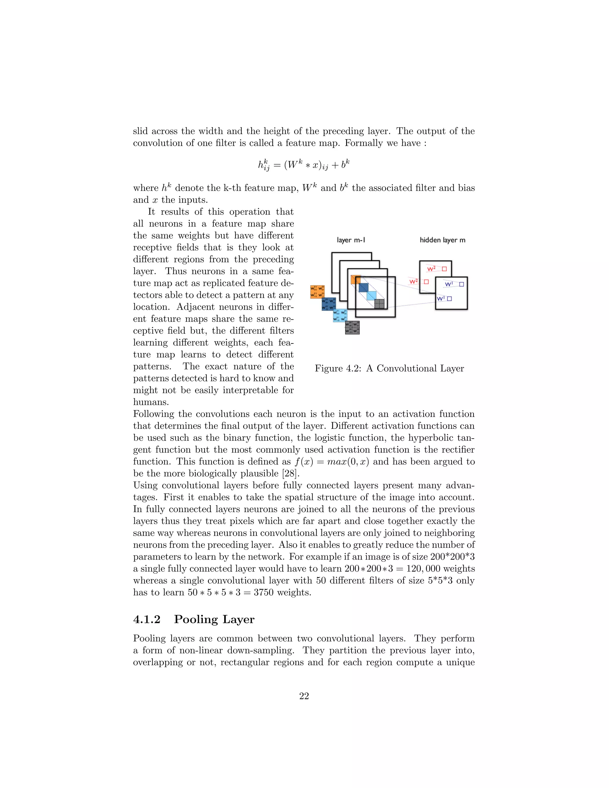 slid across the width and the height of the preceding layer. The output of the
convolution of one ﬁlter is called a feature map. Formally we have :
hk
ij = (Wk
∗ x)ij + bk
where hk
denote the k-th feature map, Wk
and bk
the associated ﬁlter and bias
and x the inputs.
Figure 4.2: A Convolutional Layer
It results of this operation that
all neurons in a feature map share
the same weights but have diﬀerent
receptive ﬁelds that is they look at
diﬀerent regions from the preceding
layer. Thus neurons in a same fea-
ture map act as replicated feature de-
tectors able to detect a pattern at any
location. Adjacent neurons in diﬀer-
ent feature maps share the same re-
ceptive ﬁeld but, the diﬀerent ﬁlters
learning diﬀerent weights, each fea-
ture map learns to detect diﬀerent
patterns. The exact nature of the
patterns detected is hard to know and
might not be easily interpretable for
humans.
Following the convolutions each neuron is the input to an activation function
that determines the ﬁnal output of the layer. Diﬀerent activation functions can
be used such as the binary function, the logistic function, the hyperbolic tan-
gent function but the most commonly used activation function is the rectiﬁer
function. This function is deﬁned as f(x) = max(0, x) and has been argued to
be the more biologically plausible [28].
Using convolutional layers before fully connected layers present many advan-
tages. First it enables to take the spatial structure of the image into account.
In fully connected layers neurons are joined to all the neurons of the previous
layers thus they treat pixels which are far apart and close together exactly the
same way whereas neurons in convolutional layers are only joined to neighboring
neurons from the preceding layer. Also it enables to greatly reduce the number of
parameters to learn by the network. For example if an image is of size 200*200*3
a single fully connected layer would have to learn 200∗200∗3 = 120, 000 weights
whereas a single convolutional layer with 50 diﬀerent ﬁlters of size 5*5*3 only
has to learn 50 ∗ 5 ∗ 5 ∗ 3 = 3750 weights.
4.1.2 Pooling Layer
Pooling layers are common between two convolutional layers. They perform
a form of non-linear down-sampling. They partition the previous layer into,
overlapping or not, rectangular regions and for each region compute a unique
22
 