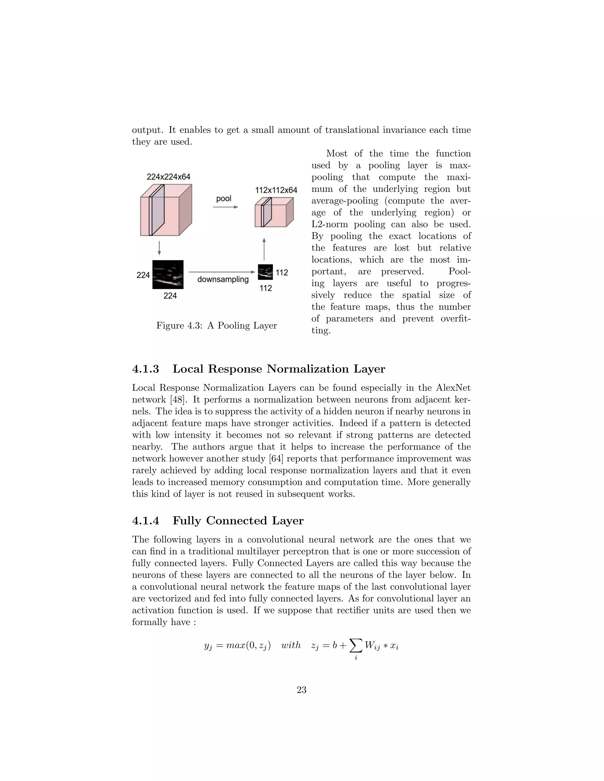 output. It enables to get a small amount of translational invariance each time
they are used.
Figure 4.3: A Pooling Layer
Most of the time the function
used by a pooling layer is max-
pooling that compute the maxi-
mum of the underlying region but
average-pooling (compute the aver-
age of the underlying region) or
L2-norm pooling can also be used.
By pooling the exact locations of
the features are lost but relative
locations, which are the most im-
portant, are preserved. Pool-
ing layers are useful to progres-
sively reduce the spatial size of
the feature maps, thus the number
of parameters and prevent overﬁt-
ting.
4.1.3 Local Response Normalization Layer
Local Response Normalization Layers can be found especially in the AlexNet
network [48]. It performs a normalization between neurons from adjacent ker-
nels. The idea is to suppress the activity of a hidden neuron if nearby neurons in
adjacent feature maps have stronger activities. Indeed if a pattern is detected
with low intensity it becomes not so relevant if strong patterns are detected
nearby. The authors argue that it helps to increase the performance of the
network however another study [64] reports that performance improvement was
rarely achieved by adding local response normalization layers and that it even
leads to increased memory consumption and computation time. More generally
this kind of layer is not reused in subsequent works.
4.1.4 Fully Connected Layer
The following layers in a convolutional neural network are the ones that we
can ﬁnd in a traditional multilayer perceptron that is one or more succession of
fully connected layers. Fully Connected Layers are called this way because the
neurons of these layers are connected to all the neurons of the layer below. In
a convolutional neural network the feature maps of the last convolutional layer
are vectorized and fed into fully connected layers. As for convolutional layer an
activation function is used. If we suppose that rectiﬁer units are used then we
formally have :
yj = max(0, zj) with zj = b +
i
Wij ∗ xi
23
 