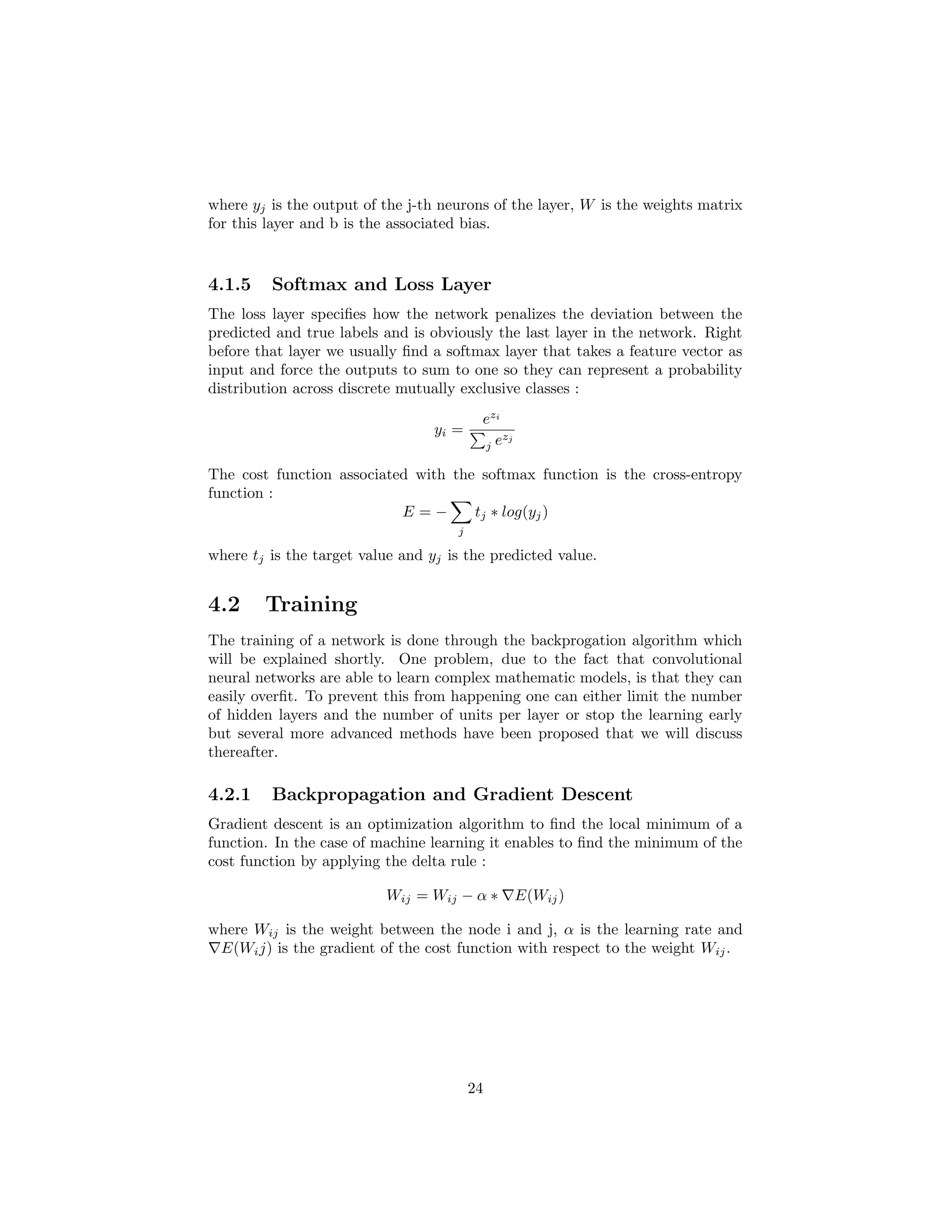 where yj is the output of the j-th neurons of the layer, W is the weights matrix
for this layer and b is the associated bias.
4.1.5 Softmax and Loss Layer
The loss layer speciﬁes how the network penalizes the deviation between the
predicted and true labels and is obviously the last layer in the network. Right
before that layer we usually ﬁnd a softmax layer that takes a feature vector as
input and force the outputs to sum to one so they can represent a probability
distribution across discrete mutually exclusive classes :
yi =
ezi
j ezj
The cost function associated with the softmax function is the cross-entropy
function :
E = −
j
tj ∗ log(yj)
where tj is the target value and yj is the predicted value.
4.2 Training
The training of a network is done through the backprogation algorithm which
will be explained shortly. One problem, due to the fact that convolutional
neural networks are able to learn complex mathematic models, is that they can
easily overﬁt. To prevent this from happening one can either limit the number
of hidden layers and the number of units per layer or stop the learning early
but several more advanced methods have been proposed that we will discuss
thereafter.
4.2.1 Backpropagation and Gradient Descent
Gradient descent is an optimization algorithm to ﬁnd the local minimum of a
function. In the case of machine learning it enables to ﬁnd the minimum of the
cost function by applying the delta rule :
Wij = Wij − α ∗ E(Wij)
where Wij is the weight between the node i and j, α is the learning rate and
E(Wij) is the gradient of the cost function with respect to the weight Wij.
24
 