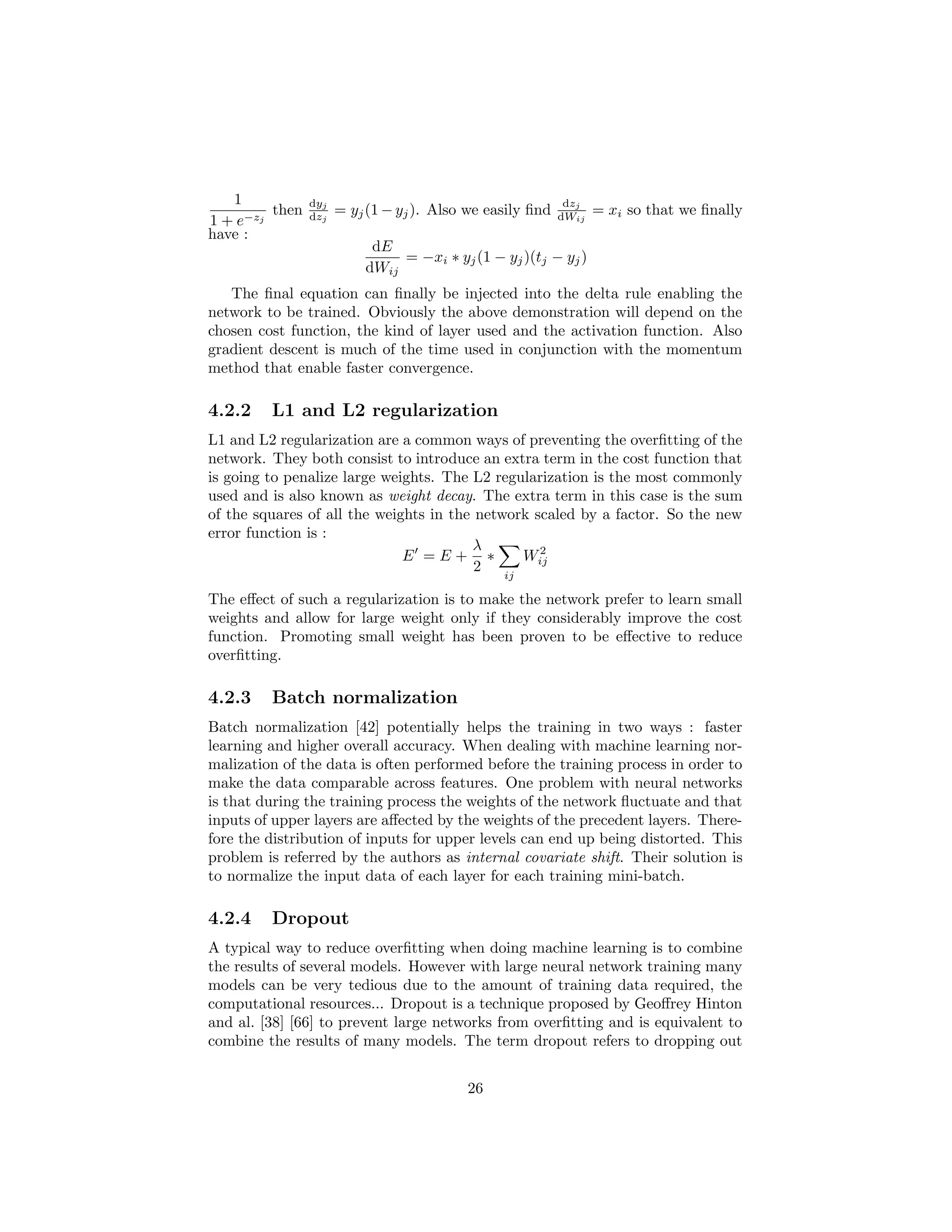 1
1 + e−zj
then
dyj
dzj
= yj(1 − yj). Also we easily ﬁnd
dzj
dWij
= xi so that we ﬁnally
have :
dE
dWij
= −xi ∗ yj(1 − yj)(tj − yj)
The ﬁnal equation can ﬁnally be injected into the delta rule enabling the
network to be trained. Obviously the above demonstration will depend on the
chosen cost function, the kind of layer used and the activation function. Also
gradient descent is much of the time used in conjunction with the momentum
method that enable faster convergence.
4.2.2 L1 and L2 regularization
L1 and L2 regularization are a common ways of preventing the overﬁtting of the
network. They both consist to introduce an extra term in the cost function that
is going to penalize large weights. The L2 regularization is the most commonly
used and is also known as weight decay. The extra term in this case is the sum
of the squares of all the weights in the network scaled by a factor. So the new
error function is :
E = E +
λ
2
∗
ij
W2
ij
The eﬀect of such a regularization is to make the network prefer to learn small
weights and allow for large weight only if they considerably improve the cost
function. Promoting small weight has been proven to be eﬀective to reduce
overﬁtting.
4.2.3 Batch normalization
Batch normalization [42] potentially helps the training in two ways : faster
learning and higher overall accuracy. When dealing with machine learning nor-
malization of the data is often performed before the training process in order to
make the data comparable across features. One problem with neural networks
is that during the training process the weights of the network ﬂuctuate and that
inputs of upper layers are aﬀected by the weights of the precedent layers. There-
fore the distribution of inputs for upper levels can end up being distorted. This
problem is referred by the authors as internal covariate shift. Their solution is
to normalize the input data of each layer for each training mini-batch.
4.2.4 Dropout
A typical way to reduce overﬁtting when doing machine learning is to combine
the results of several models. However with large neural network training many
models can be very tedious due to the amount of training data required, the
computational resources... Dropout is a technique proposed by Geoﬀrey Hinton
and al. [38] [66] to prevent large networks from overﬁtting and is equivalent to
combine the results of many models. The term dropout refers to dropping out
26
 