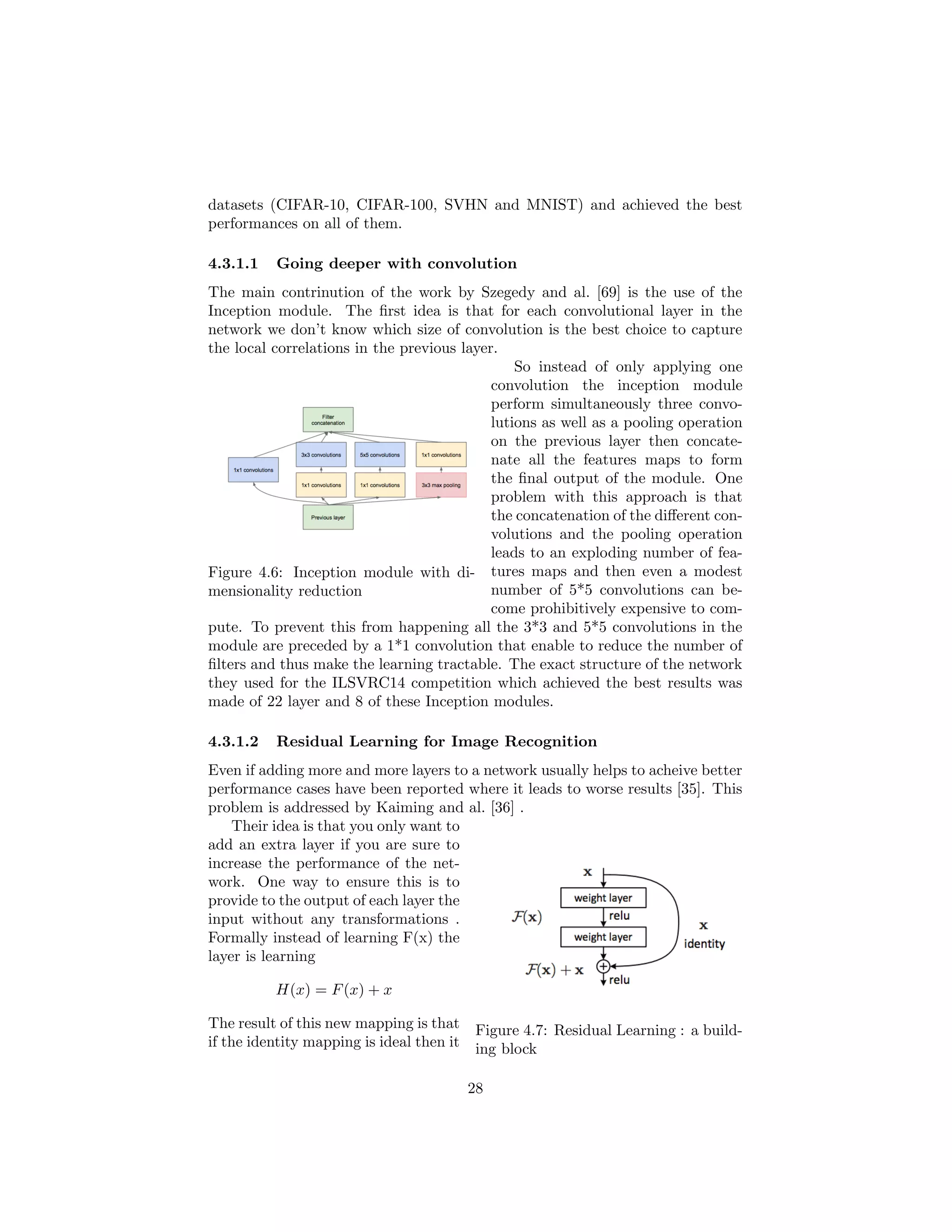 datasets (CIFAR-10, CIFAR-100, SVHN and MNIST) and achieved the best
performances on all of them.
4.3.1.1 Going deeper with convolution
The main contrinution of the work by Szegedy and al. [69] is the use of the
Inception module. The ﬁrst idea is that for each convolutional layer in the
network we don’t know which size of convolution is the best choice to capture
the local correlations in the previous layer.
Figure 4.6: Inception module with di-
mensionality reduction
So instead of only applying one
convolution the inception module
perform simultaneously three convo-
lutions as well as a pooling operation
on the previous layer then concate-
nate all the features maps to form
the ﬁnal output of the module. One
problem with this approach is that
the concatenation of the diﬀerent con-
volutions and the pooling operation
leads to an exploding number of fea-
tures maps and then even a modest
number of 5*5 convolutions can be-
come prohibitively expensive to com-
pute. To prevent this from happening all the 3*3 and 5*5 convolutions in the
module are preceded by a 1*1 convolution that enable to reduce the number of
ﬁlters and thus make the learning tractable. The exact structure of the network
they used for the ILSVRC14 competition which achieved the best results was
made of 22 layer and 8 of these Inception modules.
4.3.1.2 Residual Learning for Image Recognition
Even if adding more and more layers to a network usually helps to acheive better
performance cases have been reported where it leads to worse results [35]. This
problem is addressed by Kaiming and al. [36] .
Figure 4.7: Residual Learning : a build-
ing block
Their idea is that you only want to
add an extra layer if you are sure to
increase the performance of the net-
work. One way to ensure this is to
provide to the output of each layer the
input without any transformations .
Formally instead of learning F(x) the
layer is learning
H(x) = F(x) + x
The result of this new mapping is that
if the identity mapping is ideal then it
28
 