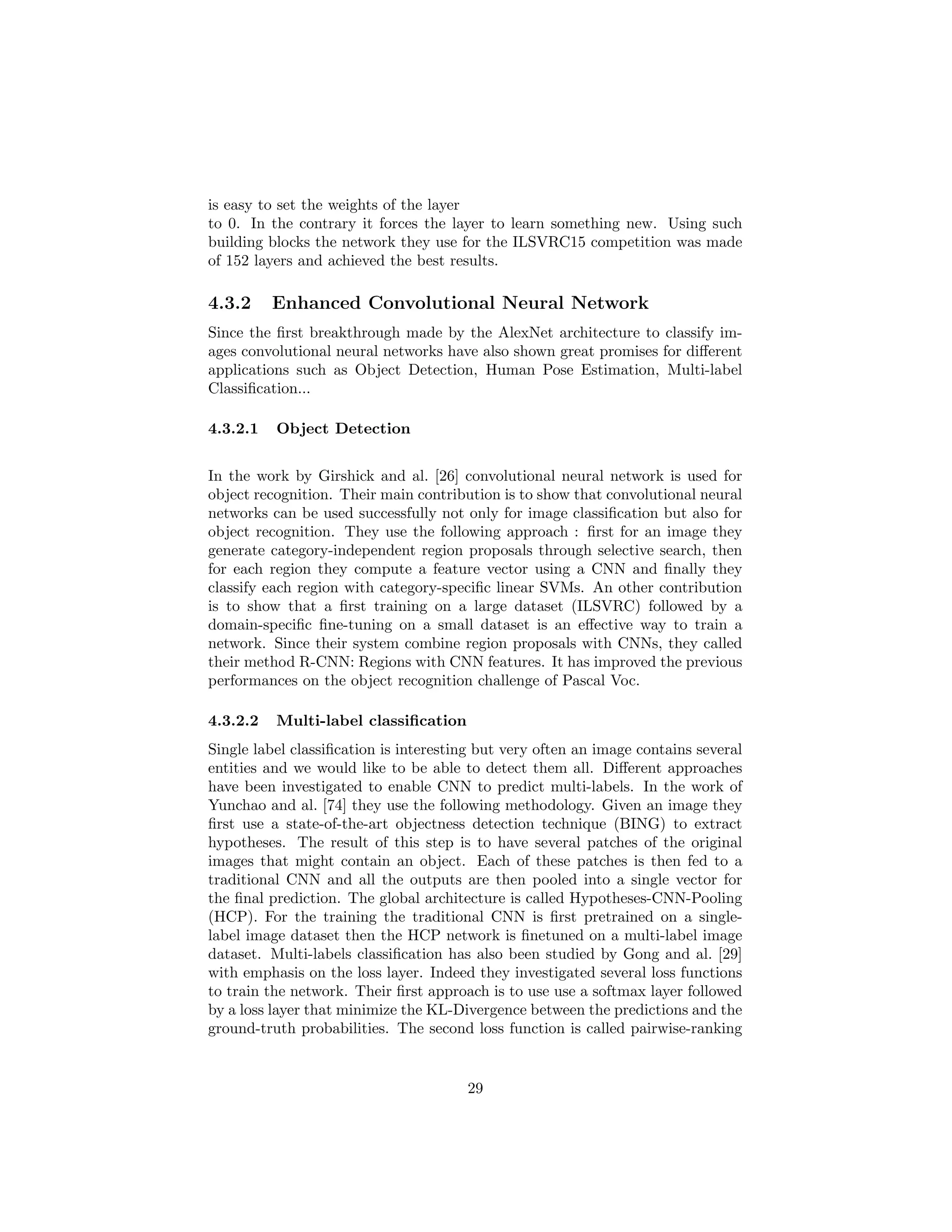 is easy to set the weights of the layer
to 0. In the contrary it forces the layer to learn something new. Using such
building blocks the network they use for the ILSVRC15 competition was made
of 152 layers and achieved the best results.
4.3.2 Enhanced Convolutional Neural Network
Since the ﬁrst breakthrough made by the AlexNet architecture to classify im-
ages convolutional neural networks have also shown great promises for diﬀerent
applications such as Object Detection, Human Pose Estimation, Multi-label
Classiﬁcation...
4.3.2.1 Object Detection
In the work by Girshick and al. [26] convolutional neural network is used for
object recognition. Their main contribution is to show that convolutional neural
networks can be used successfully not only for image classiﬁcation but also for
object recognition. They use the following approach : ﬁrst for an image they
generate category-independent region proposals through selective search, then
for each region they compute a feature vector using a CNN and ﬁnally they
classify each region with category-speciﬁc linear SVMs. An other contribution
is to show that a ﬁrst training on a large dataset (ILSVRC) followed by a
domain-speciﬁc ﬁne-tuning on a small dataset is an eﬀective way to train a
network. Since their system combine region proposals with CNNs, they called
their method R-CNN: Regions with CNN features. It has improved the previous
performances on the object recognition challenge of Pascal Voc.
4.3.2.2 Multi-label classiﬁcation
Single label classiﬁcation is interesting but very often an image contains several
entities and we would like to be able to detect them all. Diﬀerent approaches
have been investigated to enable CNN to predict multi-labels. In the work of
Yunchao and al. [74] they use the following methodology. Given an image they
ﬁrst use a state-of-the-art objectness detection technique (BING) to extract
hypotheses. The result of this step is to have several patches of the original
images that might contain an object. Each of these patches is then fed to a
traditional CNN and all the outputs are then pooled into a single vector for
the ﬁnal prediction. The global architecture is called Hypotheses-CNN-Pooling
(HCP). For the training the traditional CNN is ﬁrst pretrained on a single-
label image dataset then the HCP network is ﬁnetuned on a multi-label image
dataset. Multi-labels classiﬁcation has also been studied by Gong and al. [29]
with emphasis on the loss layer. Indeed they investigated several loss functions
to train the network. Their ﬁrst approach is to use use a softmax layer followed
by a loss layer that minimize the KL-Divergence between the predictions and the
ground-truth probabilities. The second loss function is called pairwise-ranking
29
 