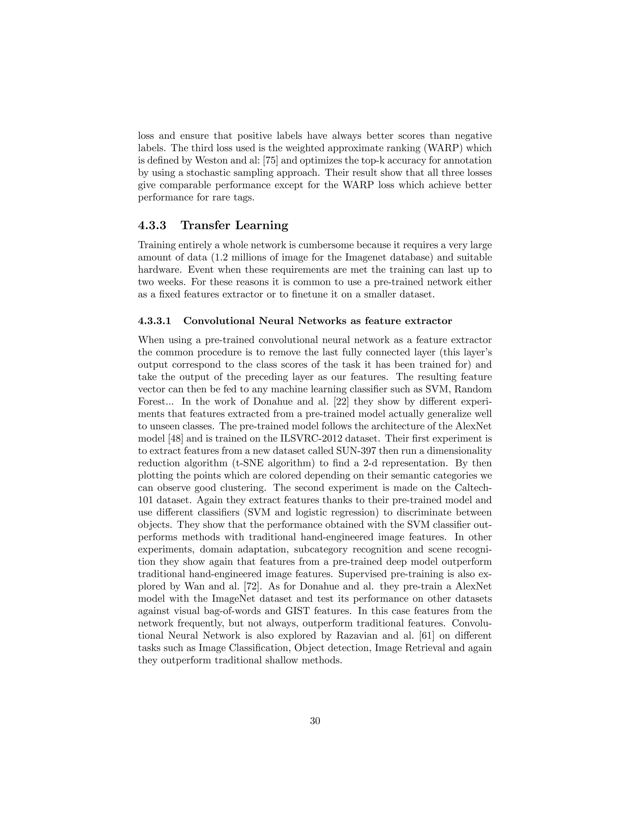 loss and ensure that positive labels have always better scores than negative
labels. The third loss used is the weighted approximate ranking (WARP) which
is deﬁned by Weston and al: [75] and optimizes the top-k accuracy for annotation
by using a stochastic sampling approach. Their result show that all three losses
give comparable performance except for the WARP loss which achieve better
performance for rare tags.
4.3.3 Transfer Learning
Training entirely a whole network is cumbersome because it requires a very large
amount of data (1.2 millions of image for the Imagenet database) and suitable
hardware. Event when these requirements are met the training can last up to
two weeks. For these reasons it is common to use a pre-trained network either
as a ﬁxed features extractor or to ﬁnetune it on a smaller dataset.
4.3.3.1 Convolutional Neural Networks as feature extractor
When using a pre-trained convolutional neural network as a feature extractor
the common procedure is to remove the last fully connected layer (this layer’s
output correspond to the class scores of the task it has been trained for) and
take the output of the preceding layer as our features. The resulting feature
vector can then be fed to any machine learning classiﬁer such as SVM, Random
Forest... In the work of Donahue and al. [22] they show by diﬀerent experi-
ments that features extracted from a pre-trained model actually generalize well
to unseen classes. The pre-trained model follows the architecture of the AlexNet
model [48] and is trained on the ILSVRC-2012 dataset. Their ﬁrst experiment is
to extract features from a new dataset called SUN-397 then run a dimensionality
reduction algorithm (t-SNE algorithm) to ﬁnd a 2-d representation. By then
plotting the points which are colored depending on their semantic categories we
can observe good clustering. The second experiment is made on the Caltech-
101 dataset. Again they extract features thanks to their pre-trained model and
use diﬀerent classiﬁers (SVM and logistic regression) to discriminate between
objects. They show that the performance obtained with the SVM classiﬁer out-
performs methods with traditional hand-engineered image features. In other
experiments, domain adaptation, subcategory recognition and scene recogni-
tion they show again that features from a pre-trained deep model outperform
traditional hand-engineered image features. Supervised pre-training is also ex-
plored by Wan and al. [72]. As for Donahue and al. they pre-train a AlexNet
model with the ImageNet dataset and test its performance on other datasets
against visual bag-of-words and GIST features. In this case features from the
network frequently, but not always, outperform traditional features. Convolu-
tional Neural Network is also explored by Razavian and al. [61] on diﬀerent
tasks such as Image Classiﬁcation, Object detection, Image Retrieval and again
they outperform traditional shallow methods.
30
 
