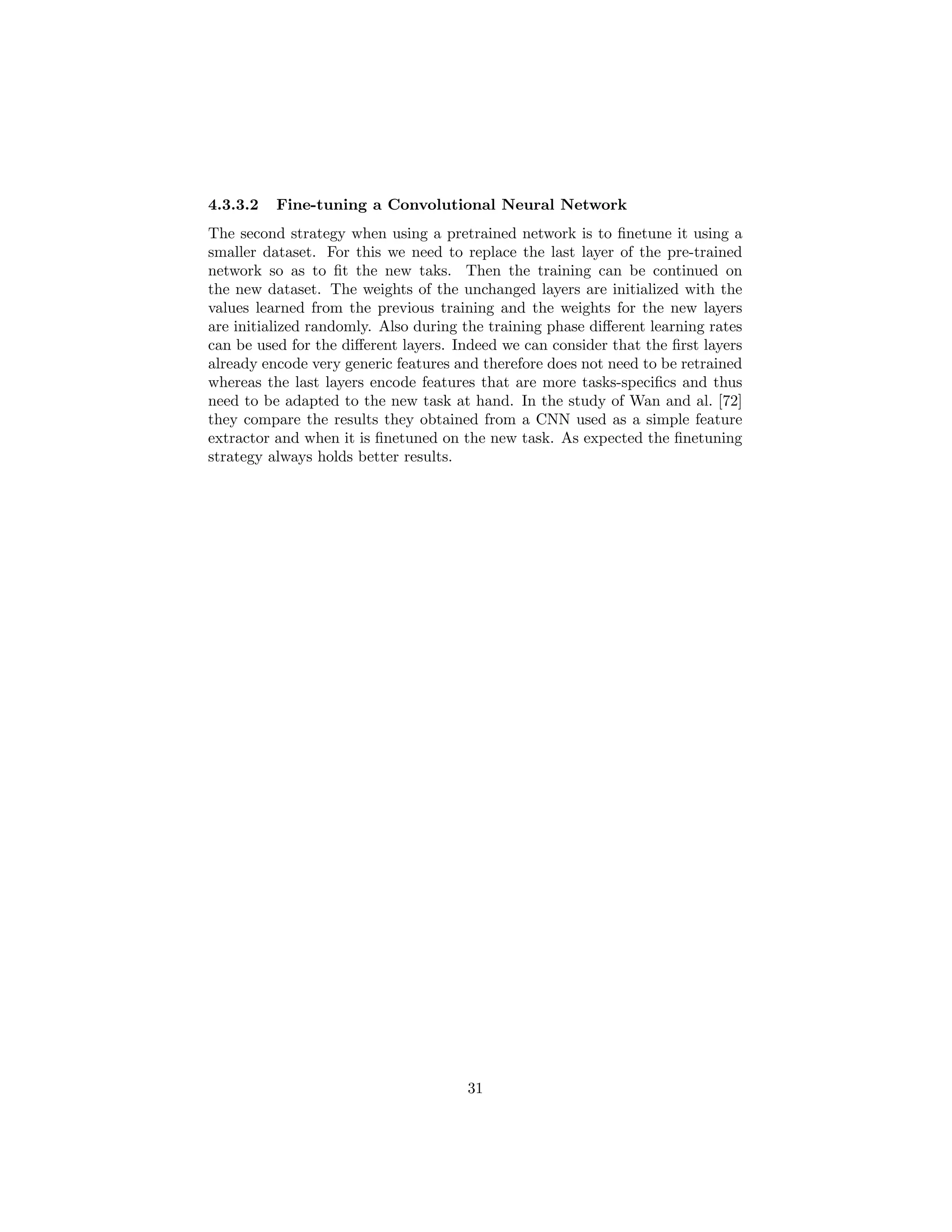4.3.3.2 Fine-tuning a Convolutional Neural Network
The second strategy when using a pretrained network is to ﬁnetune it using a
smaller dataset. For this we need to replace the last layer of the pre-trained
network so as to ﬁt the new taks. Then the training can be continued on
the new dataset. The weights of the unchanged layers are initialized with the
values learned from the previous training and the weights for the new layers
are initialized randomly. Also during the training phase diﬀerent learning rates
can be used for the diﬀerent layers. Indeed we can consider that the ﬁrst layers
already encode very generic features and therefore does not need to be retrained
whereas the last layers encode features that are more tasks-speciﬁcs and thus
need to be adapted to the new task at hand. In the study of Wan and al. [72]
they compare the results they obtained from a CNN used as a simple feature
extractor and when it is ﬁnetuned on the new task. As expected the ﬁnetuning
strategy always holds better results.
31
 