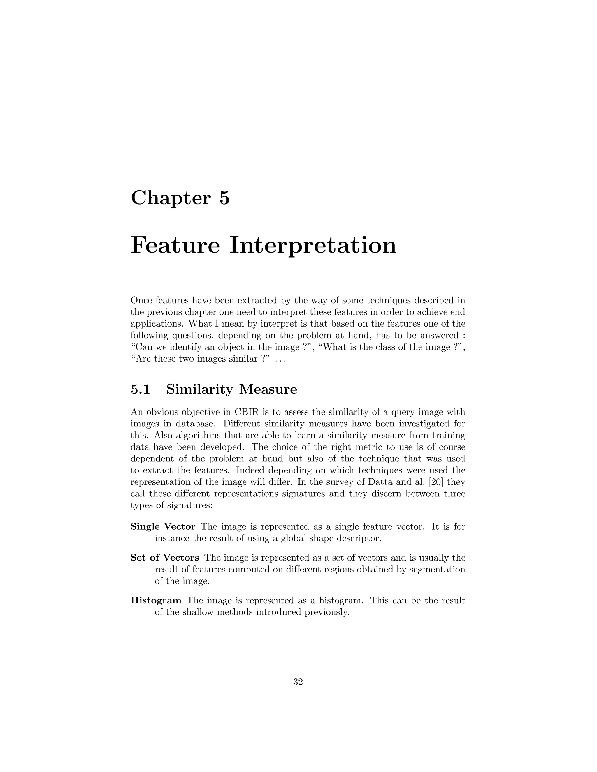 Chapter 5
Feature Interpretation
Once features have been extracted by the way of some techniques described in
the previous chapter one need to interpret these features in order to achieve end
applications. What I mean by interpret is that based on the features one of the
following questions, depending on the problem at hand, has to be answered :
“Can we identify an object in the image ?”, “What is the class of the image ?”,
“Are these two images similar ?” . . .
5.1 Similarity Measure
An obvious objective in CBIR is to assess the similarity of a query image with
images in database. Diﬀerent similarity measures have been investigated for
this. Also algorithms that are able to learn a similarity measure from training
data have been developed. The choice of the right metric to use is of course
dependent of the problem at hand but also of the technique that was used
to extract the features. Indeed depending on which techniques were used the
representation of the image will diﬀer. In the survey of Datta and al. [20] they
call these diﬀerent representations signatures and they discern between three
types of signatures:
Single Vector The image is represented as a single feature vector. It is for
instance the result of using a global shape descriptor.
Set of Vectors The image is represented as a set of vectors and is usually the
result of features computed on diﬀerent regions obtained by segmentation
of the image.
Histogram The image is represented as a histogram. This can be the result
of the shallow methods introduced previously.
32
 