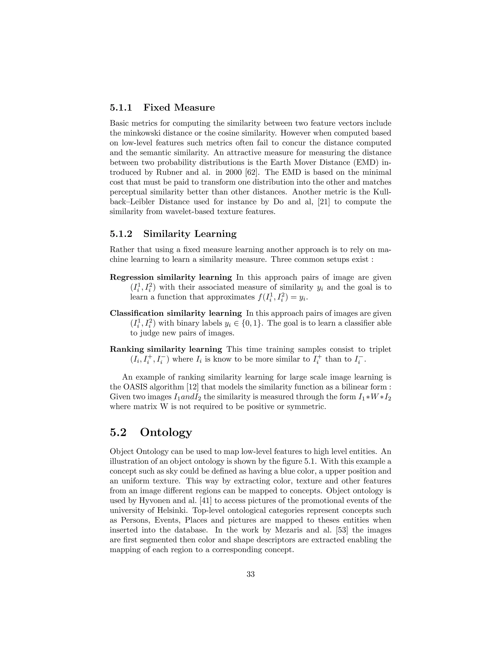 5.1.1 Fixed Measure
Basic metrics for computing the similarity between two feature vectors include
the minkowski distance or the cosine similarity. However when computed based
on low-level features such metrics often fail to concur the distance computed
and the semantic similarity. An attractive measure for measuring the distance
between two probability distributions is the Earth Mover Distance (EMD) in-
troduced by Rubner and al. in 2000 [62]. The EMD is based on the minimal
cost that must be paid to transform one distribution into the other and matches
perceptual similarity better than other distances. Another metric is the Kull-
back–Leibler Distance used for instance by Do and al, [21] to compute the
similarity from wavelet-based texture features.
5.1.2 Similarity Learning
Rather that using a ﬁxed measure learning another approach is to rely on ma-
chine learning to learn a similarity measure. Three common setups exist :
Regression similarity learning In this approach pairs of image are given
(I1
i , I2
i ) with their associated measure of similarity yi and the goal is to
learn a function that approximates f(I1
i , I2
i ) = yi.
Classiﬁcation similarity learning In this approach pairs of images are given
(I1
i , I2
i ) with binary labels yi ∈ {0, 1}. The goal is to learn a classiﬁer able
to judge new pairs of images.
Ranking similarity learning This time training samples consist to triplet
(Ii, I+
i , I−
i ) where Ii is know to be more similar to I+
i than to I−
i .
An example of ranking similarity learning for large scale image learning is
the OASIS algorithm [12] that models the similarity function as a bilinear form :
Given two images I1andI2 the similarity is measured through the form I1 ∗W ∗I2
where matrix W is not required to be positive or symmetric.
5.2 Ontology
Object Ontology can be used to map low-level features to high level entities. An
illustration of an object ontology is shown by the ﬁgure 5.1. With this example a
concept such as sky could be deﬁned as having a blue color, a upper position and
an uniform texture. This way by extracting color, texture and other features
from an image diﬀerent regions can be mapped to concepts. Object ontology is
used by Hyvonen and al. [41] to access pictures of the promotional events of the
university of Helsinki. Top-level ontological categories represent concepts such
as Persons, Events, Places and pictures are mapped to theses entities when
inserted into the database. In the work by Mezaris and al. [53] the images
are ﬁrst segmented then color and shape descriptors are extracted enabling the
mapping of each region to a corresponding concept.
33
 