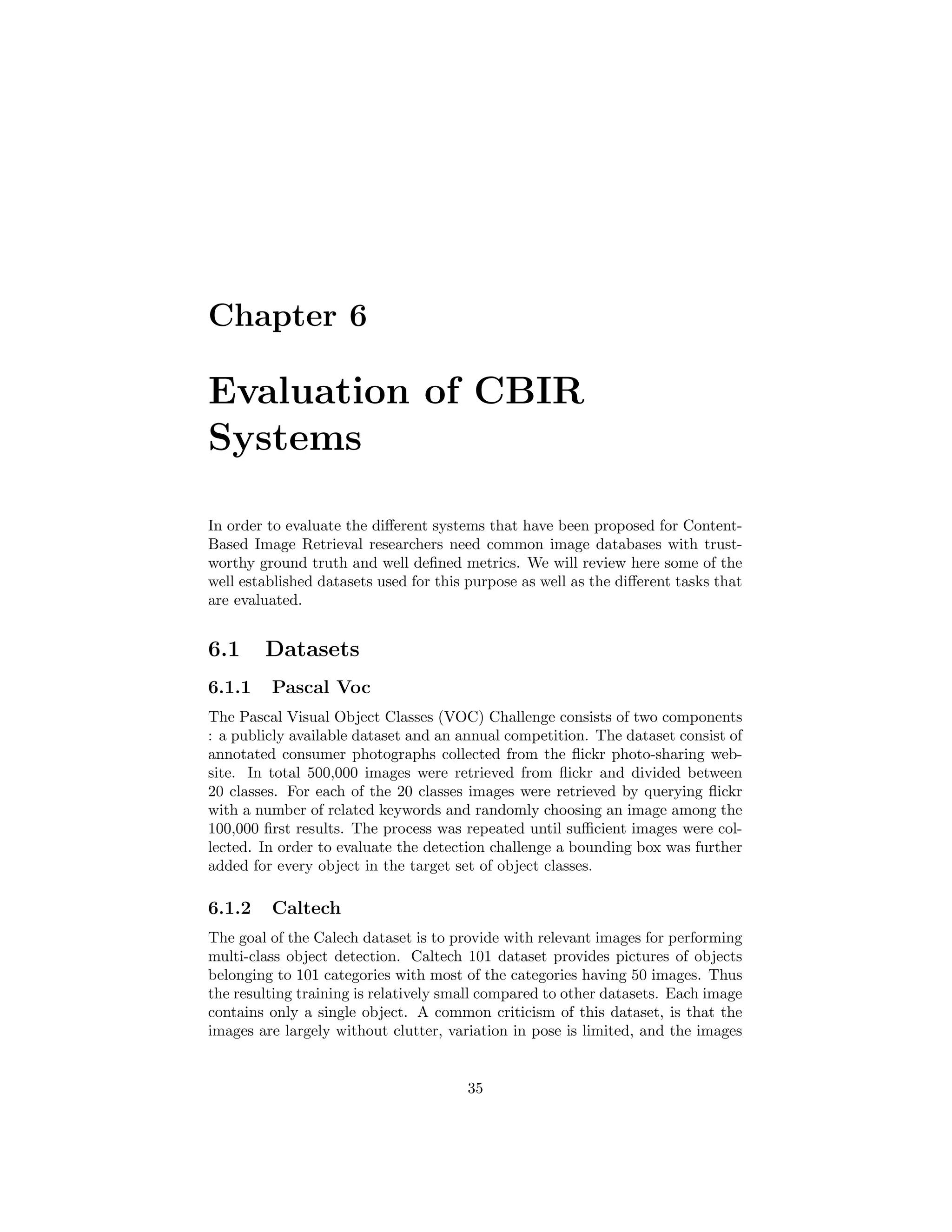 Chapter 6
Evaluation of CBIR
Systems
In order to evaluate the diﬀerent systems that have been proposed for Content-
Based Image Retrieval researchers need common image databases with trust-
worthy ground truth and well deﬁned metrics. We will review here some of the
well established datasets used for this purpose as well as the diﬀerent tasks that
are evaluated.
6.1 Datasets
6.1.1 Pascal Voc
The Pascal Visual Object Classes (VOC) Challenge consists of two components
: a publicly available dataset and an annual competition. The dataset consist of
annotated consumer photographs collected from the ﬂickr photo-sharing web-
site. In total 500,000 images were retrieved from ﬂickr and divided between
20 classes. For each of the 20 classes images were retrieved by querying ﬂickr
with a number of related keywords and randomly choosing an image among the
100,000 ﬁrst results. The process was repeated until suﬃcient images were col-
lected. In order to evaluate the detection challenge a bounding box was further
added for every object in the target set of object classes.
6.1.2 Caltech
The goal of the Calech dataset is to provide with relevant images for performing
multi-class object detection. Caltech 101 dataset provides pictures of objects
belonging to 101 categories with most of the categories having 50 images. Thus
the resulting training is relatively small compared to other datasets. Each image
contains only a single object. A common criticism of this dataset, is that the
images are largely without clutter, variation in pose is limited, and the images
35
 