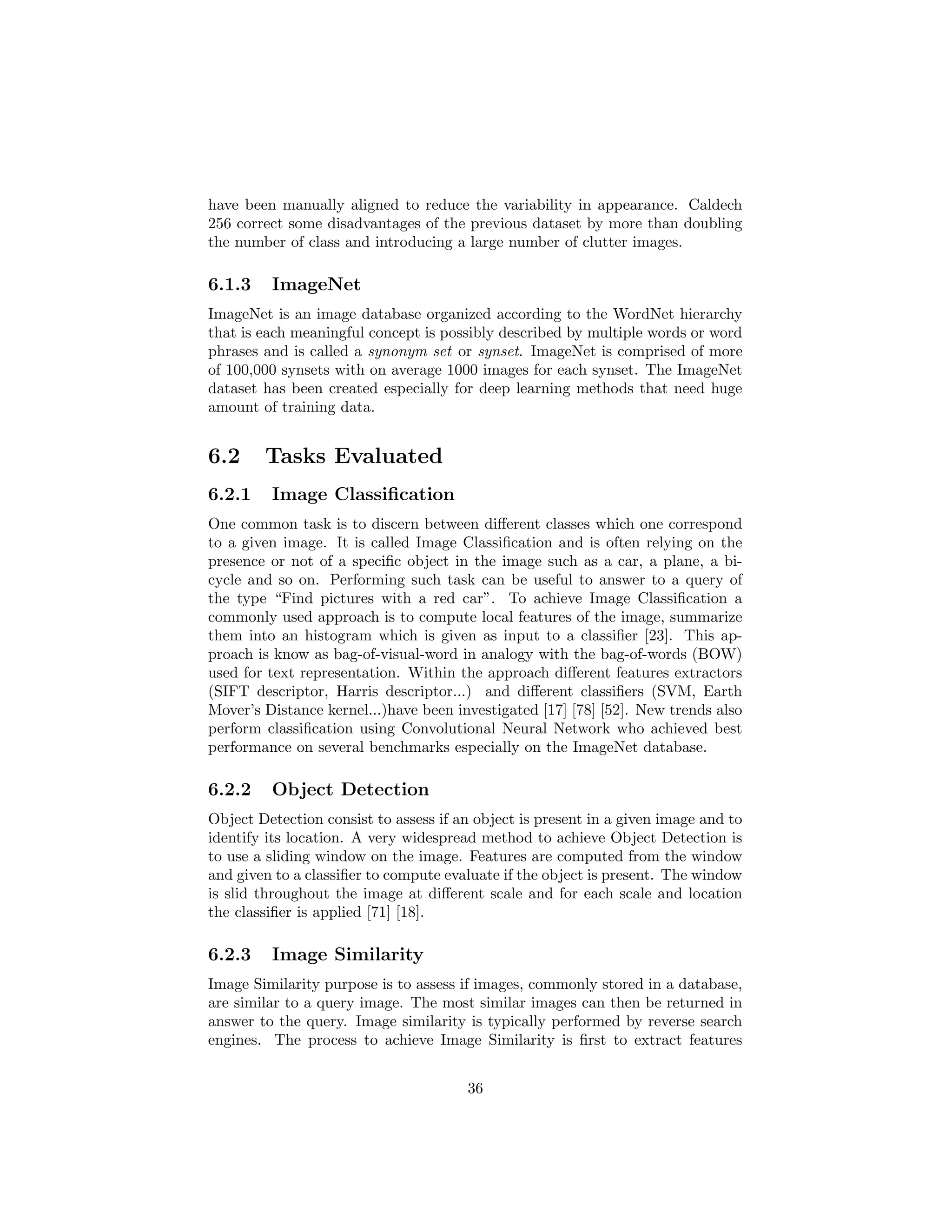 have been manually aligned to reduce the variability in appearance. Caldech
256 correct some disadvantages of the previous dataset by more than doubling
the number of class and introducing a large number of clutter images.
6.1.3 ImageNet
ImageNet is an image database organized according to the WordNet hierarchy
that is each meaningful concept is possibly described by multiple words or word
phrases and is called a synonym set or synset. ImageNet is comprised of more
of 100,000 synsets with on average 1000 images for each synset. The ImageNet
dataset has been created especially for deep learning methods that need huge
amount of training data.
6.2 Tasks Evaluated
6.2.1 Image Classiﬁcation
One common task is to discern between diﬀerent classes which one correspond
to a given image. It is called Image Classiﬁcation and is often relying on the
presence or not of a speciﬁc object in the image such as a car, a plane, a bi-
cycle and so on. Performing such task can be useful to answer to a query of
the type “Find pictures with a red car”. To achieve Image Classiﬁcation a
commonly used approach is to compute local features of the image, summarize
them into an histogram which is given as input to a classiﬁer [23]. This ap-
proach is know as bag-of-visual-word in analogy with the bag-of-words (BOW)
used for text representation. Within the approach diﬀerent features extractors
(SIFT descriptor, Harris descriptor...) and diﬀerent classiﬁers (SVM, Earth
Mover’s Distance kernel...)have been investigated [17] [78] [52]. New trends also
perform classiﬁcation using Convolutional Neural Network who achieved best
performance on several benchmarks especially on the ImageNet database.
6.2.2 Object Detection
Object Detection consist to assess if an object is present in a given image and to
identify its location. A very widespread method to achieve Object Detection is
to use a sliding window on the image. Features are computed from the window
and given to a classiﬁer to compute evaluate if the object is present. The window
is slid throughout the image at diﬀerent scale and for each scale and location
the classiﬁer is applied [71] [18].
6.2.3 Image Similarity
Image Similarity purpose is to assess if images, commonly stored in a database,
are similar to a query image. The most similar images can then be returned in
answer to the query. Image similarity is typically performed by reverse search
engines. The process to achieve Image Similarity is ﬁrst to extract features
36
 