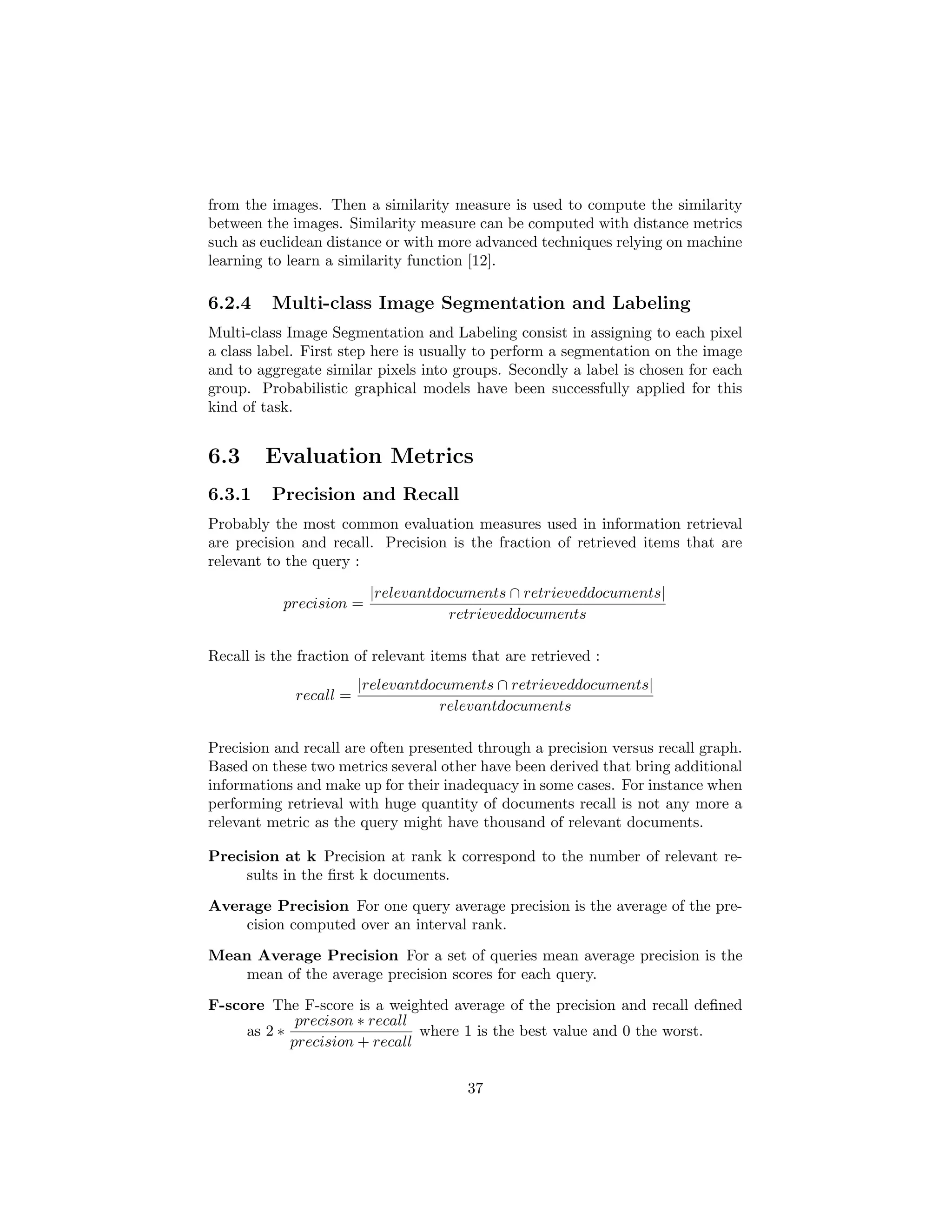 from the images. Then a similarity measure is used to compute the similarity
between the images. Similarity measure can be computed with distance metrics
such as euclidean distance or with more advanced techniques relying on machine
learning to learn a similarity function [12].
6.2.4 Multi-class Image Segmentation and Labeling
Multi-class Image Segmentation and Labeling consist in assigning to each pixel
a class label. First step here is usually to perform a segmentation on the image
and to aggregate similar pixels into groups. Secondly a label is chosen for each
group. Probabilistic graphical models have been successfully applied for this
kind of task.
6.3 Evaluation Metrics
6.3.1 Precision and Recall
Probably the most common evaluation measures used in information retrieval
are precision and recall. Precision is the fraction of retrieved items that are
relevant to the query :
precision =
|relevantdocuments ∩ retrieveddocuments|
retrieveddocuments
Recall is the fraction of relevant items that are retrieved :
recall =
|relevantdocuments ∩ retrieveddocuments|
relevantdocuments
Precision and recall are often presented through a precision versus recall graph.
Based on these two metrics several other have been derived that bring additional
informations and make up for their inadequacy in some cases. For instance when
performing retrieval with huge quantity of documents recall is not any more a
relevant metric as the query might have thousand of relevant documents.
Precision at k Precision at rank k correspond to the number of relevant re-
sults in the ﬁrst k documents.
Average Precision For one query average precision is the average of the pre-
cision computed over an interval rank.
Mean Average Precision For a set of queries mean average precision is the
mean of the average precision scores for each query.
F-score The F-score is a weighted average of the precision and recall deﬁned
as 2 ∗
precison ∗ recall
precision + recall
where 1 is the best value and 0 the worst.
37
 