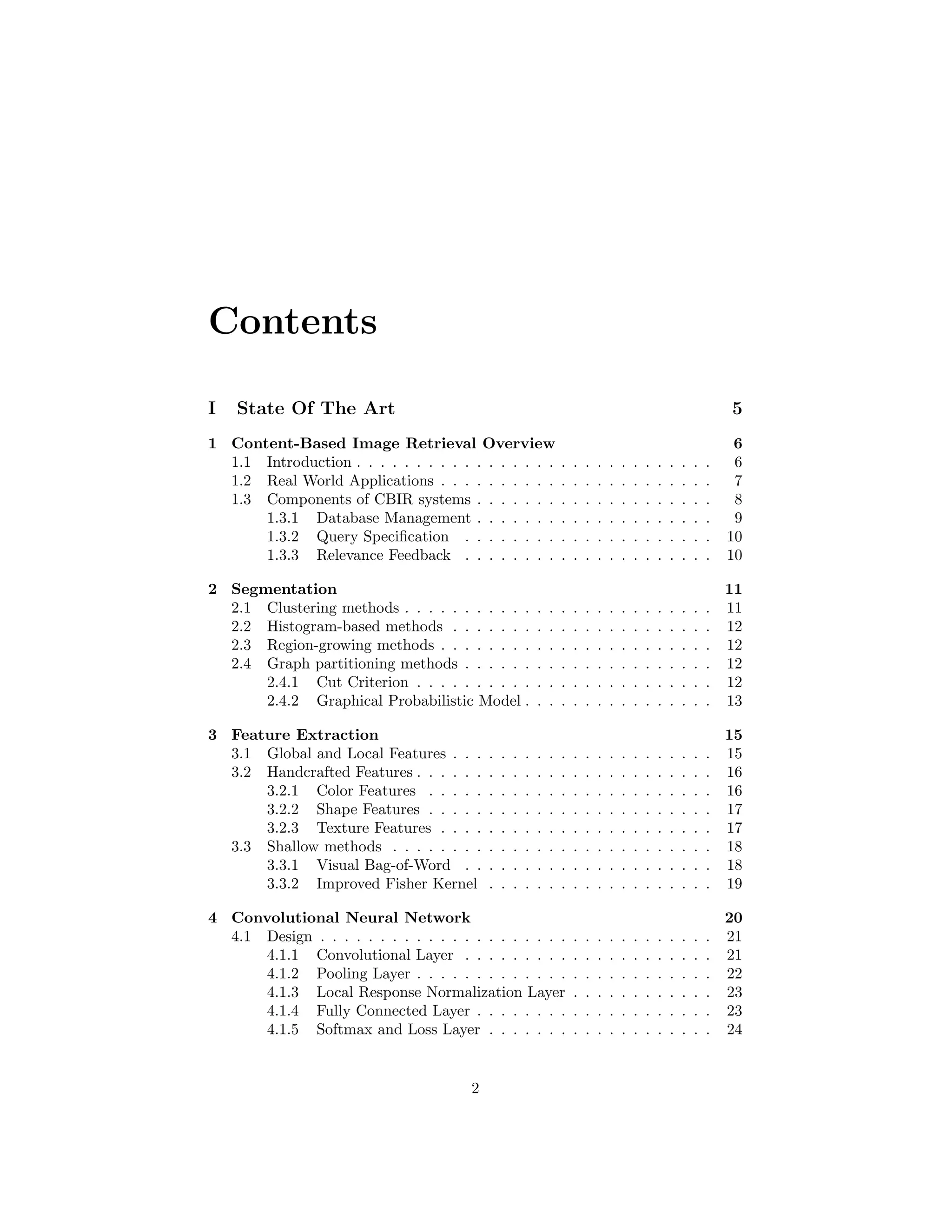 Contents
I State Of The Art 5
1 Content-Based Image Retrieval Overview 6
1.1 Introduction . . . . . . . . . . . . . . . . . . . . . . . . . . . . . . 6
1.2 Real World Applications . . . . . . . . . . . . . . . . . . . . . . . 7
1.3 Components of CBIR systems . . . . . . . . . . . . . . . . . . . . 8
1.3.1 Database Management . . . . . . . . . . . . . . . . . . . . 9
1.3.2 Query Speciﬁcation . . . . . . . . . . . . . . . . . . . . . 10
1.3.3 Relevance Feedback . . . . . . . . . . . . . . . . . . . . . 10
2 Segmentation 11
2.1 Clustering methods . . . . . . . . . . . . . . . . . . . . . . . . . . 11
2.2 Histogram-based methods . . . . . . . . . . . . . . . . . . . . . . 12
2.3 Region-growing methods . . . . . . . . . . . . . . . . . . . . . . . 12
2.4 Graph partitioning methods . . . . . . . . . . . . . . . . . . . . . 12
2.4.1 Cut Criterion . . . . . . . . . . . . . . . . . . . . . . . . . 12
2.4.2 Graphical Probabilistic Model . . . . . . . . . . . . . . . . 13
3 Feature Extraction 15
3.1 Global and Local Features . . . . . . . . . . . . . . . . . . . . . . 15
3.2 Handcrafted Features . . . . . . . . . . . . . . . . . . . . . . . . . 16
3.2.1 Color Features . . . . . . . . . . . . . . . . . . . . . . . . 16
3.2.2 Shape Features . . . . . . . . . . . . . . . . . . . . . . . . 17
3.2.3 Texture Features . . . . . . . . . . . . . . . . . . . . . . . 17
3.3 Shallow methods . . . . . . . . . . . . . . . . . . . . . . . . . . . 18
3.3.1 Visual Bag-of-Word . . . . . . . . . . . . . . . . . . . . . 18
3.3.2 Improved Fisher Kernel . . . . . . . . . . . . . . . . . . . 19
4 Convolutional Neural Network 20
4.1 Design . . . . . . . . . . . . . . . . . . . . . . . . . . . . . . . . . 21
4.1.1 Convolutional Layer . . . . . . . . . . . . . . . . . . . . . 21
4.1.2 Pooling Layer . . . . . . . . . . . . . . . . . . . . . . . . . 22
4.1.3 Local Response Normalization Layer . . . . . . . . . . . . 23
4.1.4 Fully Connected Layer . . . . . . . . . . . . . . . . . . . . 23
4.1.5 Softmax and Loss Layer . . . . . . . . . . . . . . . . . . . 24
2
 