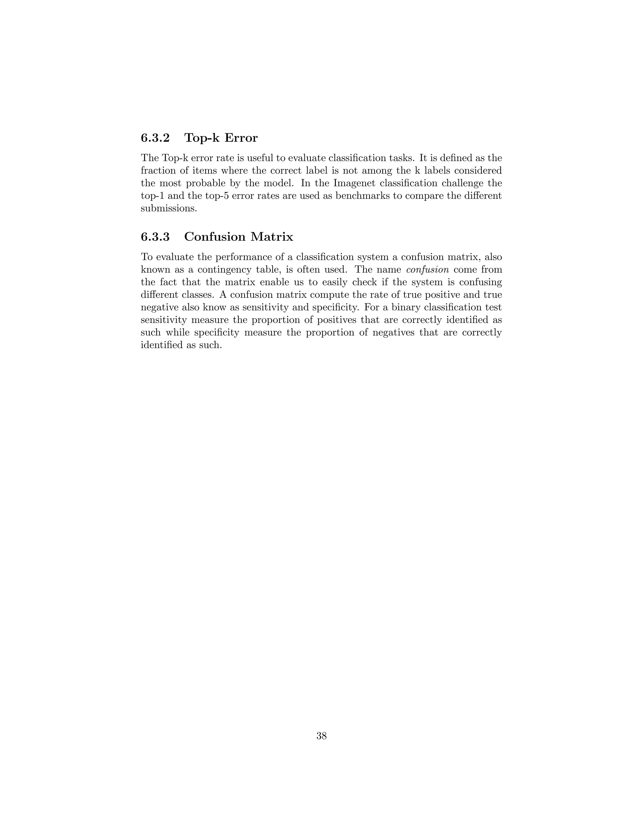 6.3.2 Top-k Error
The Top-k error rate is useful to evaluate classiﬁcation tasks. It is deﬁned as the
fraction of items where the correct label is not among the k labels considered
the most probable by the model. In the Imagenet classiﬁcation challenge the
top-1 and the top-5 error rates are used as benchmarks to compare the diﬀerent
submissions.
6.3.3 Confusion Matrix
To evaluate the performance of a classiﬁcation system a confusion matrix, also
known as a contingency table, is often used. The name confusion come from
the fact that the matrix enable us to easily check if the system is confusing
diﬀerent classes. A confusion matrix compute the rate of true positive and true
negative also know as sensitivity and speciﬁcity. For a binary classiﬁcation test
sensitivity measure the proportion of positives that are correctly identiﬁed as
such while speciﬁcity measure the proportion of negatives that are correctly
identiﬁed as such.
38
 
