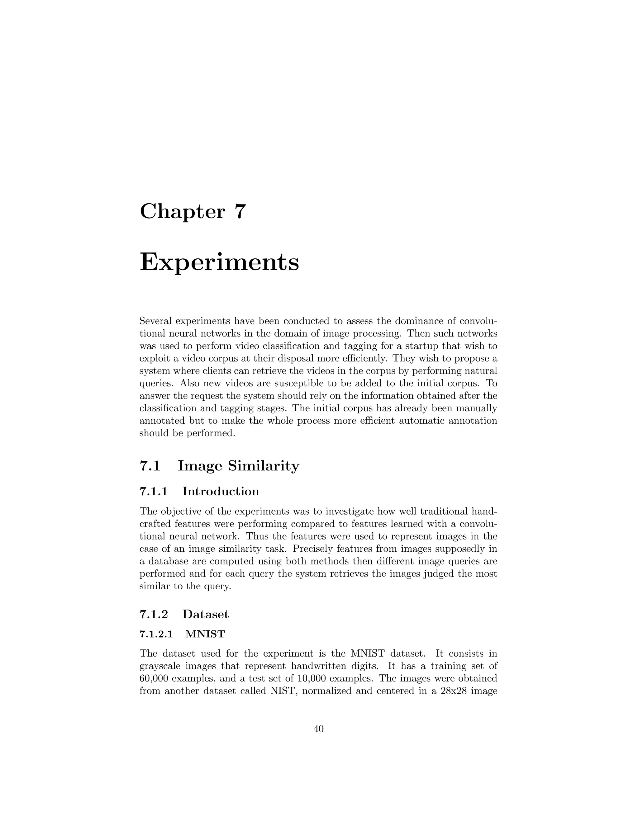 Chapter 7
Experiments
Several experiments have been conducted to assess the dominance of convolu-
tional neural networks in the domain of image processing. Then such networks
was used to perform video classiﬁcation and tagging for a startup that wish to
exploit a video corpus at their disposal more eﬃciently. They wish to propose a
system where clients can retrieve the videos in the corpus by performing natural
queries. Also new videos are susceptible to be added to the initial corpus. To
answer the request the system should rely on the information obtained after the
classiﬁcation and tagging stages. The initial corpus has already been manually
annotated but to make the whole process more eﬃcient automatic annotation
should be performed.
7.1 Image Similarity
7.1.1 Introduction
The objective of the experiments was to investigate how well traditional hand-
crafted features were performing compared to features learned with a convolu-
tional neural network. Thus the features were used to represent images in the
case of an image similarity task. Precisely features from images supposedly in
a database are computed using both methods then diﬀerent image queries are
performed and for each query the system retrieves the images judged the most
similar to the query.
7.1.2 Dataset
7.1.2.1 MNIST
The dataset used for the experiment is the MNIST dataset. It consists in
grayscale images that represent handwritten digits. It has a training set of
60,000 examples, and a test set of 10,000 examples. The images were obtained
from another dataset called NIST, normalized and centered in a 28x28 image
40
 