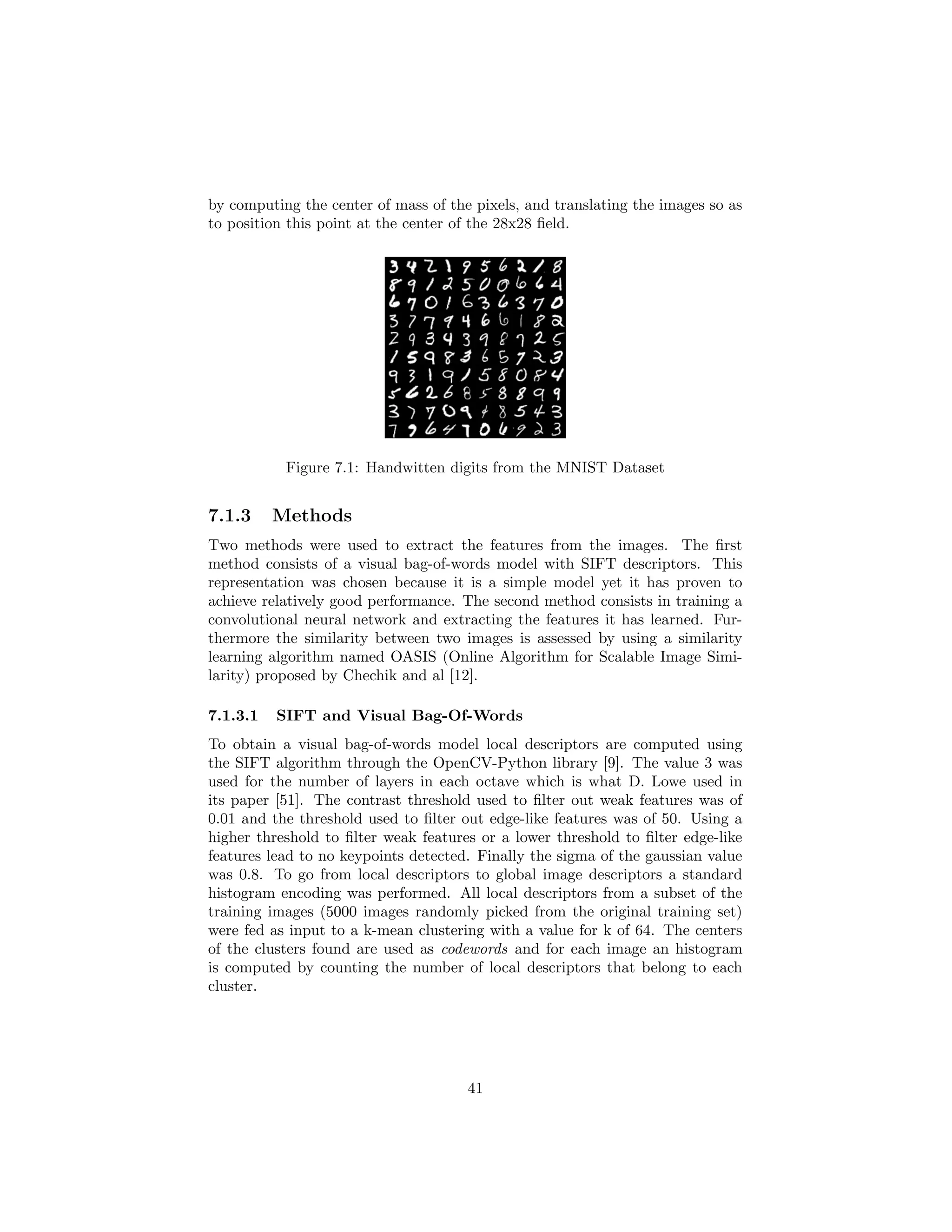 by computing the center of mass of the pixels, and translating the images so as
to position this point at the center of the 28x28 ﬁeld.
Figure 7.1: Handwitten digits from the MNIST Dataset
7.1.3 Methods
Two methods were used to extract the features from the images. The ﬁrst
method consists of a visual bag-of-words model with SIFT descriptors. This
representation was chosen because it is a simple model yet it has proven to
achieve relatively good performance. The second method consists in training a
convolutional neural network and extracting the features it has learned. Fur-
thermore the similarity between two images is assessed by using a similarity
learning algorithm named OASIS (Online Algorithm for Scalable Image Simi-
larity) proposed by Chechik and al [12].
7.1.3.1 SIFT and Visual Bag-Of-Words
To obtain a visual bag-of-words model local descriptors are computed using
the SIFT algorithm through the OpenCV-Python library [9]. The value 3 was
used for the number of layers in each octave which is what D. Lowe used in
its paper [51]. The contrast threshold used to ﬁlter out weak features was of
0.01 and the threshold used to ﬁlter out edge-like features was of 50. Using a
higher threshold to ﬁlter weak features or a lower threshold to ﬁlter edge-like
features lead to no keypoints detected. Finally the sigma of the gaussian value
was 0.8. To go from local descriptors to global image descriptors a standard
histogram encoding was performed. All local descriptors from a subset of the
training images (5000 images randomly picked from the original training set)
were fed as input to a k-mean clustering with a value for k of 64. The centers
of the clusters found are used as codewords and for each image an histogram
is computed by counting the number of local descriptors that belong to each
cluster.
41
 