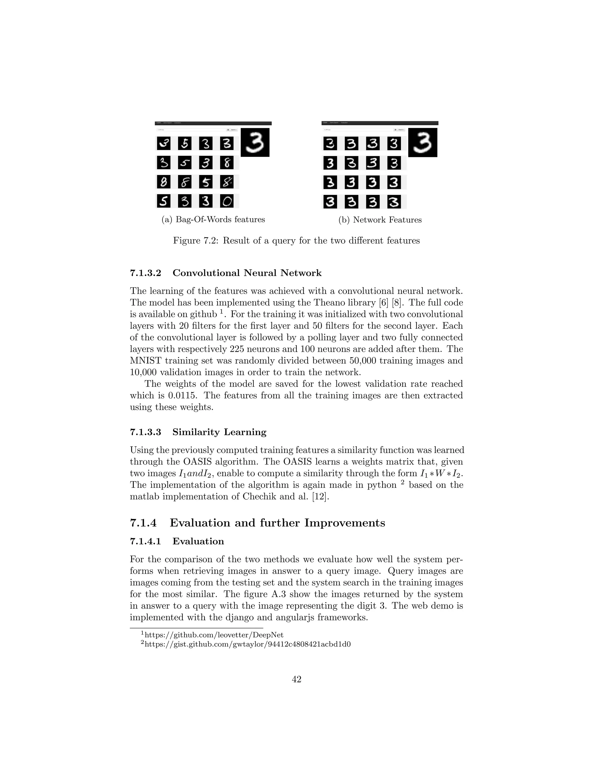 (a) Bag-Of-Words features (b) Network Features
Figure 7.2: Result of a query for the two diﬀerent features
7.1.3.2 Convolutional Neural Network
The learning of the features was achieved with a convolutional neural network.
The model has been implemented using the Theano library [6] [8]. The full code
is available on github 1
. For the training it was initialized with two convolutional
layers with 20 ﬁlters for the ﬁrst layer and 50 ﬁlters for the second layer. Each
of the convolutional layer is followed by a polling layer and two fully connected
layers with respectively 225 neurons and 100 neurons are added after them. The
MNIST training set was randomly divided between 50,000 training images and
10,000 validation images in order to train the network.
The weights of the model are saved for the lowest validation rate reached
which is 0.0115. The features from all the training images are then extracted
using these weights.
7.1.3.3 Similarity Learning
Using the previously computed training features a similarity function was learned
through the OASIS algorithm. The OASIS learns a weights matrix that, given
two images I1andI2, enable to compute a similarity through the form I1 ∗W ∗I2.
The implementation of the algorithm is again made in python 2
based on the
matlab implementation of Chechik and al. [12].
7.1.4 Evaluation and further Improvements
7.1.4.1 Evaluation
For the comparison of the two methods we evaluate how well the system per-
forms when retrieving images in answer to a query image. Query images are
images coming from the testing set and the system search in the training images
for the most similar. The ﬁgure A.3 show the images returned by the system
in answer to a query with the image representing the digit 3. The web demo is
implemented with the django and angularjs frameworks.
1https://github.com/leovetter/DeepNet
2https://gist.github.com/gwtaylor/94412c4808421acbd1d0
42
 