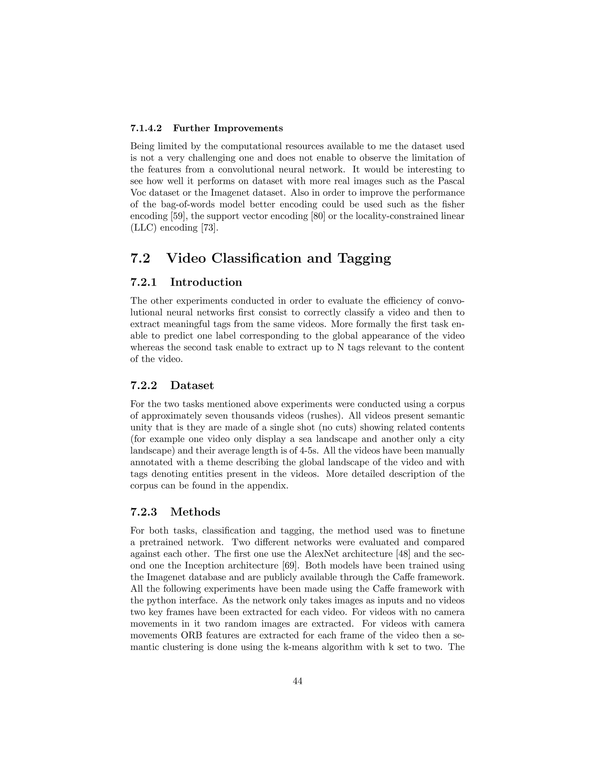 7.1.4.2 Further Improvements
Being limited by the computational resources available to me the dataset used
is not a very challenging one and does not enable to observe the limitation of
the features from a convolutional neural network. It would be interesting to
see how well it performs on dataset with more real images such as the Pascal
Voc dataset or the Imagenet dataset. Also in order to improve the performance
of the bag-of-words model better encoding could be used such as the ﬁsher
encoding [59], the support vector encoding [80] or the locality-constrained linear
(LLC) encoding [73].
7.2 Video Classiﬁcation and Tagging
7.2.1 Introduction
The other experiments conducted in order to evaluate the eﬃciency of convo-
lutional neural networks ﬁrst consist to correctly classify a video and then to
extract meaningful tags from the same videos. More formally the ﬁrst task en-
able to predict one label corresponding to the global appearance of the video
whereas the second task enable to extract up to N tags relevant to the content
of the video.
7.2.2 Dataset
For the two tasks mentioned above experiments were conducted using a corpus
of approximately seven thousands videos (rushes). All videos present semantic
unity that is they are made of a single shot (no cuts) showing related contents
(for example one video only display a sea landscape and another only a city
landscape) and their average length is of 4-5s. All the videos have been manually
annotated with a theme describing the global landscape of the video and with
tags denoting entities present in the videos. More detailed description of the
corpus can be found in the appendix.
7.2.3 Methods
For both tasks, classiﬁcation and tagging, the method used was to ﬁnetune
a pretrained network. Two diﬀerent networks were evaluated and compared
against each other. The ﬁrst one use the AlexNet architecture [48] and the sec-
ond one the Inception architecture [69]. Both models have been trained using
the Imagenet database and are publicly available through the Caﬀe framework.
All the following experiments have been made using the Caﬀe framework with
the python interface. As the network only takes images as inputs and no videos
two key frames have been extracted for each video. For videos with no camera
movements in it two random images are extracted. For videos with camera
movements ORB features are extracted for each frame of the video then a se-
mantic clustering is done using the k-means algorithm with k set to two. The
44
 
