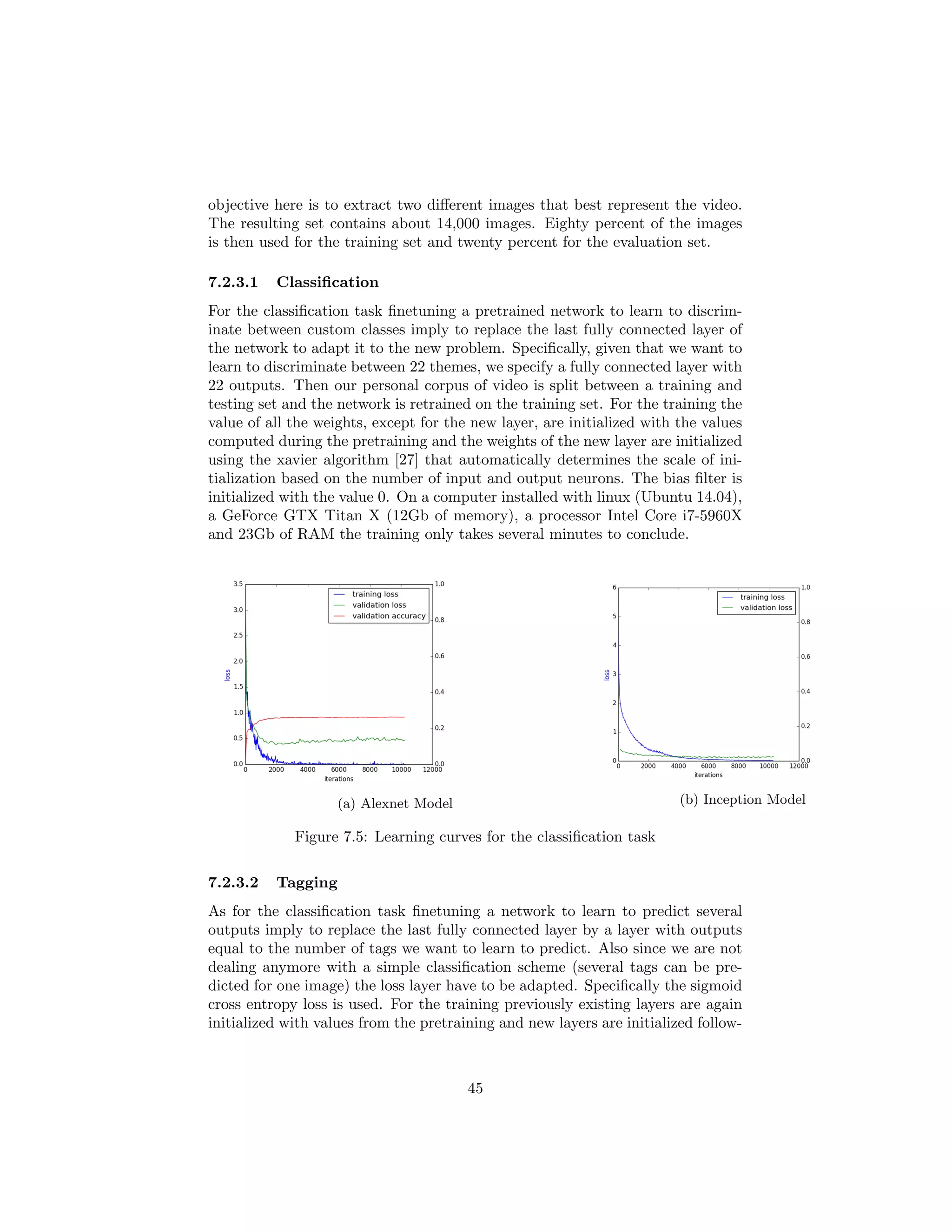 objective here is to extract two diﬀerent images that best represent the video.
The resulting set contains about 14,000 images. Eighty percent of the images
is then used for the training set and twenty percent for the evaluation set.
7.2.3.1 Classiﬁcation
For the classiﬁcation task ﬁnetuning a pretrained network to learn to discrim-
inate between custom classes imply to replace the last fully connected layer of
the network to adapt it to the new problem. Speciﬁcally, given that we want to
learn to discriminate between 22 themes, we specify a fully connected layer with
22 outputs. Then our personal corpus of video is split between a training and
testing set and the network is retrained on the training set. For the training the
value of all the weights, except for the new layer, are initialized with the values
computed during the pretraining and the weights of the new layer are initialized
using the xavier algorithm [27] that automatically determines the scale of ini-
tialization based on the number of input and output neurons. The bias ﬁlter is
initialized with the value 0. On a computer installed with linux (Ubuntu 14.04),
a GeForce GTX Titan X (12Gb of memory), a processor Intel Core i7-5960X
and 23Gb of RAM the training only takes several minutes to conclude.
(a) Alexnet Model (b) Inception Model
Figure 7.5: Learning curves for the classiﬁcation task
7.2.3.2 Tagging
As for the classiﬁcation task ﬁnetuning a network to learn to predict several
outputs imply to replace the last fully connected layer by a layer with outputs
equal to the number of tags we want to learn to predict. Also since we are not
dealing anymore with a simple classiﬁcation scheme (several tags can be pre-
dicted for one image) the loss layer have to be adapted. Speciﬁcally the sigmoid
cross entropy loss is used. For the training previously existing layers are again
initialized with values from the pretraining and new layers are initialized follow-
45
 