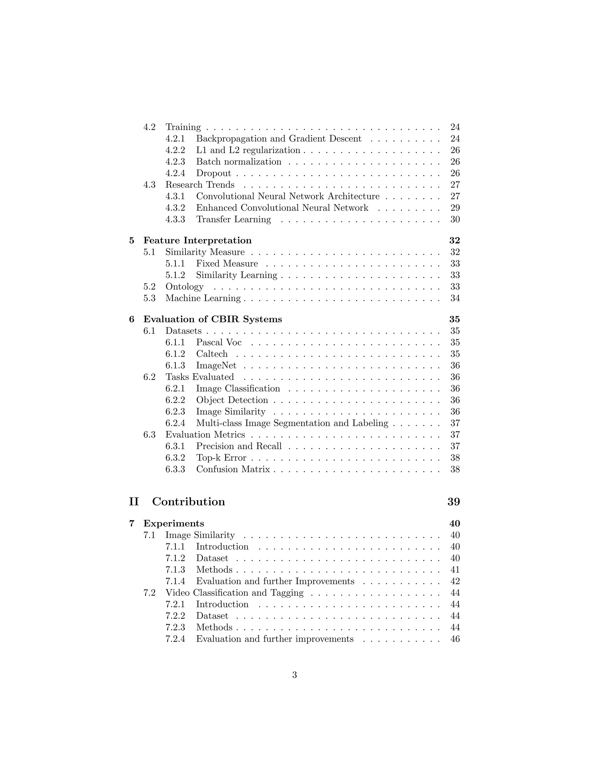 4.2 Training . . . . . . . . . . . . . . . . . . . . . . . . . . . . . . . . 24
4.2.1 Backpropagation and Gradient Descent . . . . . . . . . . 24
4.2.2 L1 and L2 regularization . . . . . . . . . . . . . . . . . . . 26
4.2.3 Batch normalization . . . . . . . . . . . . . . . . . . . . . 26
4.2.4 Dropout . . . . . . . . . . . . . . . . . . . . . . . . . . . . 26
4.3 Research Trends . . . . . . . . . . . . . . . . . . . . . . . . . . . 27
4.3.1 Convolutional Neural Network Architecture . . . . . . . . 27
4.3.2 Enhanced Convolutional Neural Network . . . . . . . . . 29
4.3.3 Transfer Learning . . . . . . . . . . . . . . . . . . . . . . 30
5 Feature Interpretation 32
5.1 Similarity Measure . . . . . . . . . . . . . . . . . . . . . . . . . . 32
5.1.1 Fixed Measure . . . . . . . . . . . . . . . . . . . . . . . . 33
5.1.2 Similarity Learning . . . . . . . . . . . . . . . . . . . . . . 33
5.2 Ontology . . . . . . . . . . . . . . . . . . . . . . . . . . . . . . . 33
5.3 Machine Learning . . . . . . . . . . . . . . . . . . . . . . . . . . . 34
6 Evaluation of CBIR Systems 35
6.1 Datasets . . . . . . . . . . . . . . . . . . . . . . . . . . . . . . . . 35
6.1.1 Pascal Voc . . . . . . . . . . . . . . . . . . . . . . . . . . 35
6.1.2 Caltech . . . . . . . . . . . . . . . . . . . . . . . . . . . . 35
6.1.3 ImageNet . . . . . . . . . . . . . . . . . . . . . . . . . . . 36
6.2 Tasks Evaluated . . . . . . . . . . . . . . . . . . . . . . . . . . . 36
6.2.1 Image Classiﬁcation . . . . . . . . . . . . . . . . . . . . . 36
6.2.2 Object Detection . . . . . . . . . . . . . . . . . . . . . . . 36
6.2.3 Image Similarity . . . . . . . . . . . . . . . . . . . . . . . 36
6.2.4 Multi-class Image Segmentation and Labeling . . . . . . . 37
6.3 Evaluation Metrics . . . . . . . . . . . . . . . . . . . . . . . . . . 37
6.3.1 Precision and Recall . . . . . . . . . . . . . . . . . . . . . 37
6.3.2 Top-k Error . . . . . . . . . . . . . . . . . . . . . . . . . . 38
6.3.3 Confusion Matrix . . . . . . . . . . . . . . . . . . . . . . . 38
II Contribution 39
7 Experiments 40
7.1 Image Similarity . . . . . . . . . . . . . . . . . . . . . . . . . . . 40
7.1.1 Introduction . . . . . . . . . . . . . . . . . . . . . . . . . 40
7.1.2 Dataset . . . . . . . . . . . . . . . . . . . . . . . . . . . . 40
7.1.3 Methods . . . . . . . . . . . . . . . . . . . . . . . . . . . . 41
7.1.4 Evaluation and further Improvements . . . . . . . . . . . 42
7.2 Video Classiﬁcation and Tagging . . . . . . . . . . . . . . . . . . 44
7.2.1 Introduction . . . . . . . . . . . . . . . . . . . . . . . . . 44
7.2.2 Dataset . . . . . . . . . . . . . . . . . . . . . . . . . . . . 44
7.2.3 Methods . . . . . . . . . . . . . . . . . . . . . . . . . . . . 44
7.2.4 Evaluation and further improvements . . . . . . . . . . . 46
3
 
