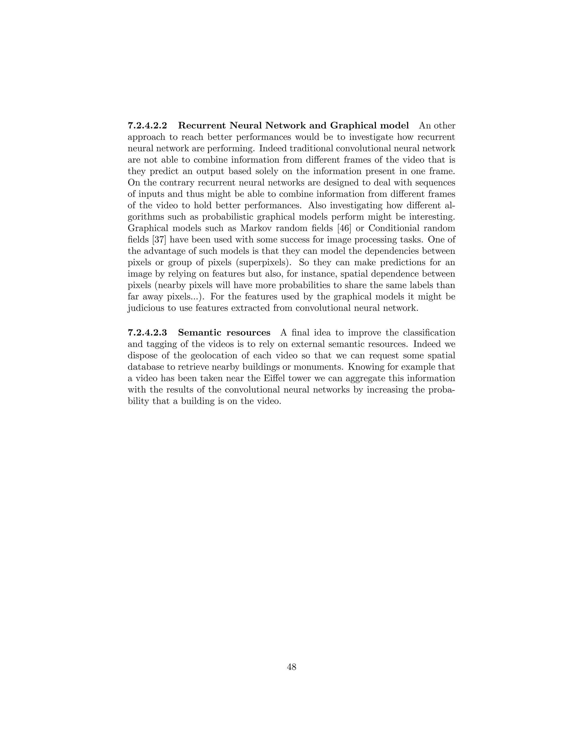 7.2.4.2.2 Recurrent Neural Network and Graphical model An other
approach to reach better performances would be to investigate how recurrent
neural network are performing. Indeed traditional convolutional neural network
are not able to combine information from diﬀerent frames of the video that is
they predict an output based solely on the information present in one frame.
On the contrary recurrent neural networks are designed to deal with sequences
of inputs and thus might be able to combine information from diﬀerent frames
of the video to hold better performances. Also investigating how diﬀerent al-
gorithms such as probabilistic graphical models perform might be interesting.
Graphical models such as Markov random ﬁelds [46] or Conditionial random
ﬁelds [37] have been used with some success for image processing tasks. One of
the advantage of such models is that they can model the dependencies between
pixels or group of pixels (superpixels). So they can make predictions for an
image by relying on features but also, for instance, spatial dependence between
pixels (nearby pixels will have more probabilities to share the same labels than
far away pixels...). For the features used by the graphical models it might be
judicious to use features extracted from convolutional neural network.
7.2.4.2.3 Semantic resources A ﬁnal idea to improve the classiﬁcation
and tagging of the videos is to rely on external semantic resources. Indeed we
dispose of the geolocation of each video so that we can request some spatial
database to retrieve nearby buildings or monuments. Knowing for example that
a video has been taken near the Eiﬀel tower we can aggregate this information
with the results of the convolutional neural networks by increasing the proba-
bility that a building is on the video.
48
 