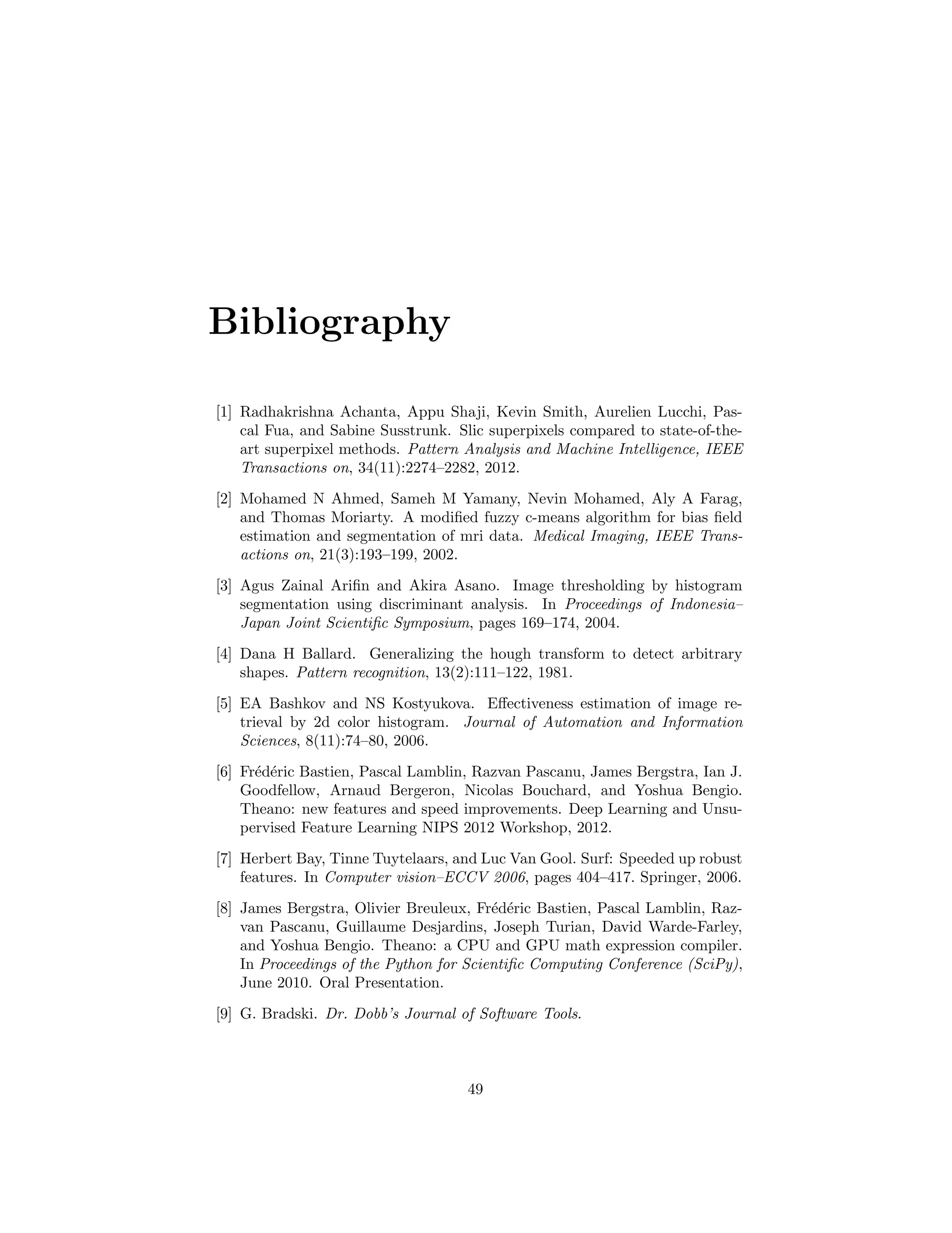 Bibliography
[1] Radhakrishna Achanta, Appu Shaji, Kevin Smith, Aurelien Lucchi, Pas-
cal Fua, and Sabine Susstrunk. Slic superpixels compared to state-of-the-
art superpixel methods. Pattern Analysis and Machine Intelligence, IEEE
Transactions on, 34(11):2274–2282, 2012.
[2] Mohamed N Ahmed, Sameh M Yamany, Nevin Mohamed, Aly A Farag,
and Thomas Moriarty. A modiﬁed fuzzy c-means algorithm for bias ﬁeld
estimation and segmentation of mri data. Medical Imaging, IEEE Trans-
actions on, 21(3):193–199, 2002.
[3] Agus Zainal Ariﬁn and Akira Asano. Image thresholding by histogram
segmentation using discriminant analysis. In Proceedings of Indonesia–
Japan Joint Scientiﬁc Symposium, pages 169–174, 2004.
[4] Dana H Ballard. Generalizing the hough transform to detect arbitrary
shapes. Pattern recognition, 13(2):111–122, 1981.
[5] EA Bashkov and NS Kostyukova. Eﬀectiveness estimation of image re-
trieval by 2d color histogram. Journal of Automation and Information
Sciences, 8(11):74–80, 2006.
[6] Fr´ed´eric Bastien, Pascal Lamblin, Razvan Pascanu, James Bergstra, Ian J.
Goodfellow, Arnaud Bergeron, Nicolas Bouchard, and Yoshua Bengio.
Theano: new features and speed improvements. Deep Learning and Unsu-
pervised Feature Learning NIPS 2012 Workshop, 2012.
[7] Herbert Bay, Tinne Tuytelaars, and Luc Van Gool. Surf: Speeded up robust
features. In Computer vision–ECCV 2006, pages 404–417. Springer, 2006.
[8] James Bergstra, Olivier Breuleux, Fr´ed´eric Bastien, Pascal Lamblin, Raz-
van Pascanu, Guillaume Desjardins, Joseph Turian, David Warde-Farley,
and Yoshua Bengio. Theano: a CPU and GPU math expression compiler.
In Proceedings of the Python for Scientiﬁc Computing Conference (SciPy),
June 2010. Oral Presentation.
[9] G. Bradski. Dr. Dobb’s Journal of Software Tools.
49
 