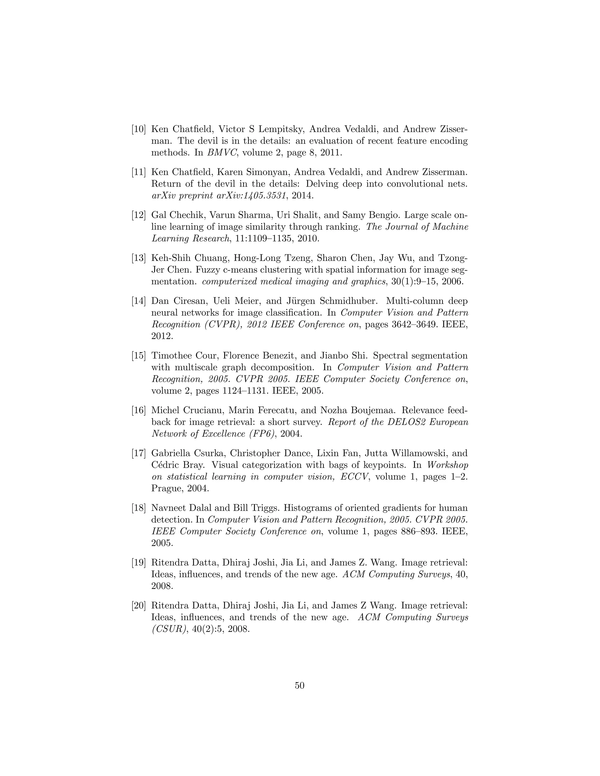 [10] Ken Chatﬁeld, Victor S Lempitsky, Andrea Vedaldi, and Andrew Zisser-
man. The devil is in the details: an evaluation of recent feature encoding
methods. In BMVC, volume 2, page 8, 2011.
[11] Ken Chatﬁeld, Karen Simonyan, Andrea Vedaldi, and Andrew Zisserman.
Return of the devil in the details: Delving deep into convolutional nets.
arXiv preprint arXiv:1405.3531, 2014.
[12] Gal Chechik, Varun Sharma, Uri Shalit, and Samy Bengio. Large scale on-
line learning of image similarity through ranking. The Journal of Machine
Learning Research, 11:1109–1135, 2010.
[13] Keh-Shih Chuang, Hong-Long Tzeng, Sharon Chen, Jay Wu, and Tzong-
Jer Chen. Fuzzy c-means clustering with spatial information for image seg-
mentation. computerized medical imaging and graphics, 30(1):9–15, 2006.
[14] Dan Ciresan, Ueli Meier, and J¨urgen Schmidhuber. Multi-column deep
neural networks for image classiﬁcation. In Computer Vision and Pattern
Recognition (CVPR), 2012 IEEE Conference on, pages 3642–3649. IEEE,
2012.
[15] Timothee Cour, Florence Benezit, and Jianbo Shi. Spectral segmentation
with multiscale graph decomposition. In Computer Vision and Pattern
Recognition, 2005. CVPR 2005. IEEE Computer Society Conference on,
volume 2, pages 1124–1131. IEEE, 2005.
[16] Michel Crucianu, Marin Ferecatu, and Nozha Boujemaa. Relevance feed-
back for image retrieval: a short survey. Report of the DELOS2 European
Network of Excellence (FP6), 2004.
[17] Gabriella Csurka, Christopher Dance, Lixin Fan, Jutta Willamowski, and
C´edric Bray. Visual categorization with bags of keypoints. In Workshop
on statistical learning in computer vision, ECCV, volume 1, pages 1–2.
Prague, 2004.
[18] Navneet Dalal and Bill Triggs. Histograms of oriented gradients for human
detection. In Computer Vision and Pattern Recognition, 2005. CVPR 2005.
IEEE Computer Society Conference on, volume 1, pages 886–893. IEEE,
2005.
[19] Ritendra Datta, Dhiraj Joshi, Jia Li, and James Z. Wang. Image retrieval:
Ideas, inﬂuences, and trends of the new age. ACM Computing Surveys, 40,
2008.
[20] Ritendra Datta, Dhiraj Joshi, Jia Li, and James Z Wang. Image retrieval:
Ideas, inﬂuences, and trends of the new age. ACM Computing Surveys
(CSUR), 40(2):5, 2008.
50
 