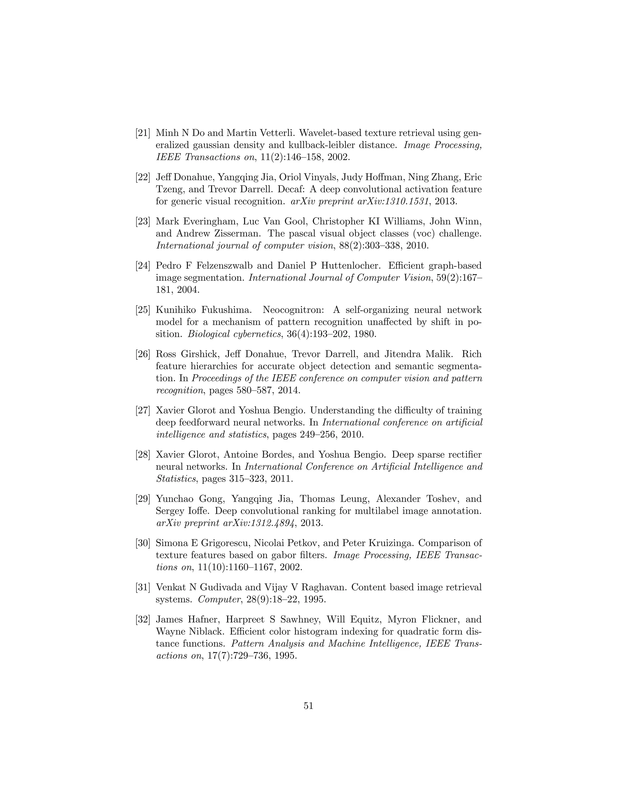 [21] Minh N Do and Martin Vetterli. Wavelet-based texture retrieval using gen-
eralized gaussian density and kullback-leibler distance. Image Processing,
IEEE Transactions on, 11(2):146–158, 2002.
[22] Jeﬀ Donahue, Yangqing Jia, Oriol Vinyals, Judy Hoﬀman, Ning Zhang, Eric
Tzeng, and Trevor Darrell. Decaf: A deep convolutional activation feature
for generic visual recognition. arXiv preprint arXiv:1310.1531, 2013.
[23] Mark Everingham, Luc Van Gool, Christopher KI Williams, John Winn,
and Andrew Zisserman. The pascal visual object classes (voc) challenge.
International journal of computer vision, 88(2):303–338, 2010.
[24] Pedro F Felzenszwalb and Daniel P Huttenlocher. Eﬃcient graph-based
image segmentation. International Journal of Computer Vision, 59(2):167–
181, 2004.
[25] Kunihiko Fukushima. Neocognitron: A self-organizing neural network
model for a mechanism of pattern recognition unaﬀected by shift in po-
sition. Biological cybernetics, 36(4):193–202, 1980.
[26] Ross Girshick, Jeﬀ Donahue, Trevor Darrell, and Jitendra Malik. Rich
feature hierarchies for accurate object detection and semantic segmenta-
tion. In Proceedings of the IEEE conference on computer vision and pattern
recognition, pages 580–587, 2014.
[27] Xavier Glorot and Yoshua Bengio. Understanding the diﬃculty of training
deep feedforward neural networks. In International conference on artiﬁcial
intelligence and statistics, pages 249–256, 2010.
[28] Xavier Glorot, Antoine Bordes, and Yoshua Bengio. Deep sparse rectiﬁer
neural networks. In International Conference on Artiﬁcial Intelligence and
Statistics, pages 315–323, 2011.
[29] Yunchao Gong, Yangqing Jia, Thomas Leung, Alexander Toshev, and
Sergey Ioﬀe. Deep convolutional ranking for multilabel image annotation.
arXiv preprint arXiv:1312.4894, 2013.
[30] Simona E Grigorescu, Nicolai Petkov, and Peter Kruizinga. Comparison of
texture features based on gabor ﬁlters. Image Processing, IEEE Transac-
tions on, 11(10):1160–1167, 2002.
[31] Venkat N Gudivada and Vijay V Raghavan. Content based image retrieval
systems. Computer, 28(9):18–22, 1995.
[32] James Hafner, Harpreet S Sawhney, Will Equitz, Myron Flickner, and
Wayne Niblack. Eﬃcient color histogram indexing for quadratic form dis-
tance functions. Pattern Analysis and Machine Intelligence, IEEE Trans-
actions on, 17(7):729–736, 1995.
51
 